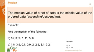 Median
www.georgeprep.com
The median value of a set of data is the middle value of the
ordered data (ascending/descending).
Example:
Find the median of the following:
a) 15, 3, 9, 7, 11, 5, 6
b) 1.8, 3.9, 0.7, 0.9, 2, 2.5, 3.1, 3.2
Answers :
a) 7
b) 2.25
6
 
