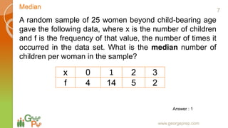 Median
www.georgeprep.com
A random sample of 25 women beyond child-bearing age
gave the following data, where x is the number of children
and f is the frequency of that value, the number of times it
occurred in the data set. What is the median number of
children per woman in the sample?
x 0 1 2 3
f 4 14 5 2
Answer : 1
7
 