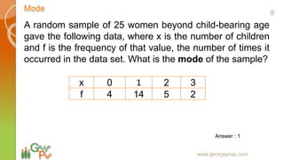 Mode
www.georgeprep.com
A random sample of 25 women beyond child-bearing age
gave the following data, where x is the number of children
and f is the frequency of that value, the number of times it
occurred in the data set. What is the mode of the sample?
x 0 1 2 3
f 4 14 5 2
Answer : 1
9
 