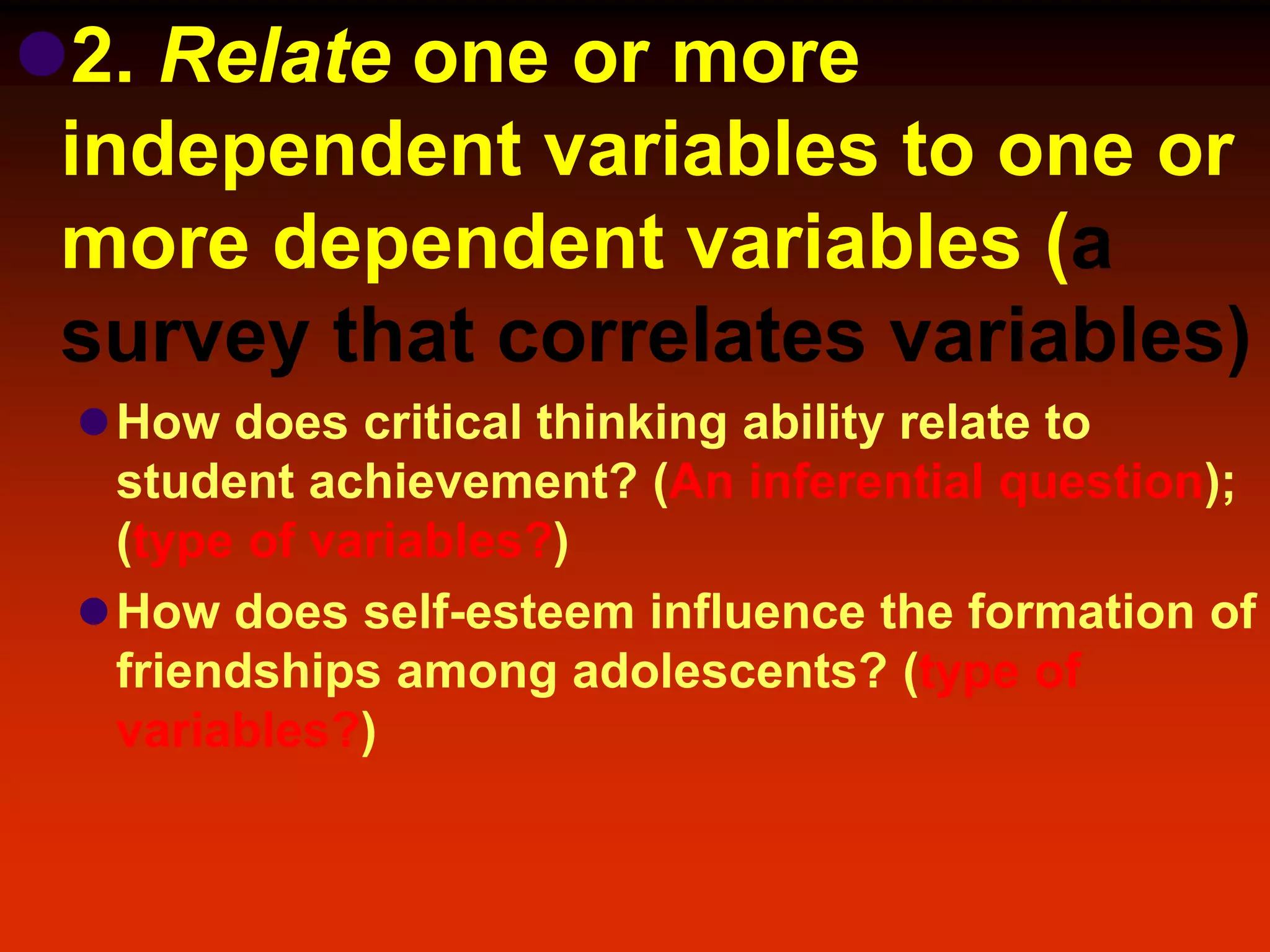 2. Relate one or more
independent variables to one or
more dependent variables (a
survey that correlates variables)
How does critical thinking ability relate to
student achievement? (An inferential question);
(type of variables?)
How does self-esteem influence the formation of
friendships among adolescents? (type of
variables?)
 