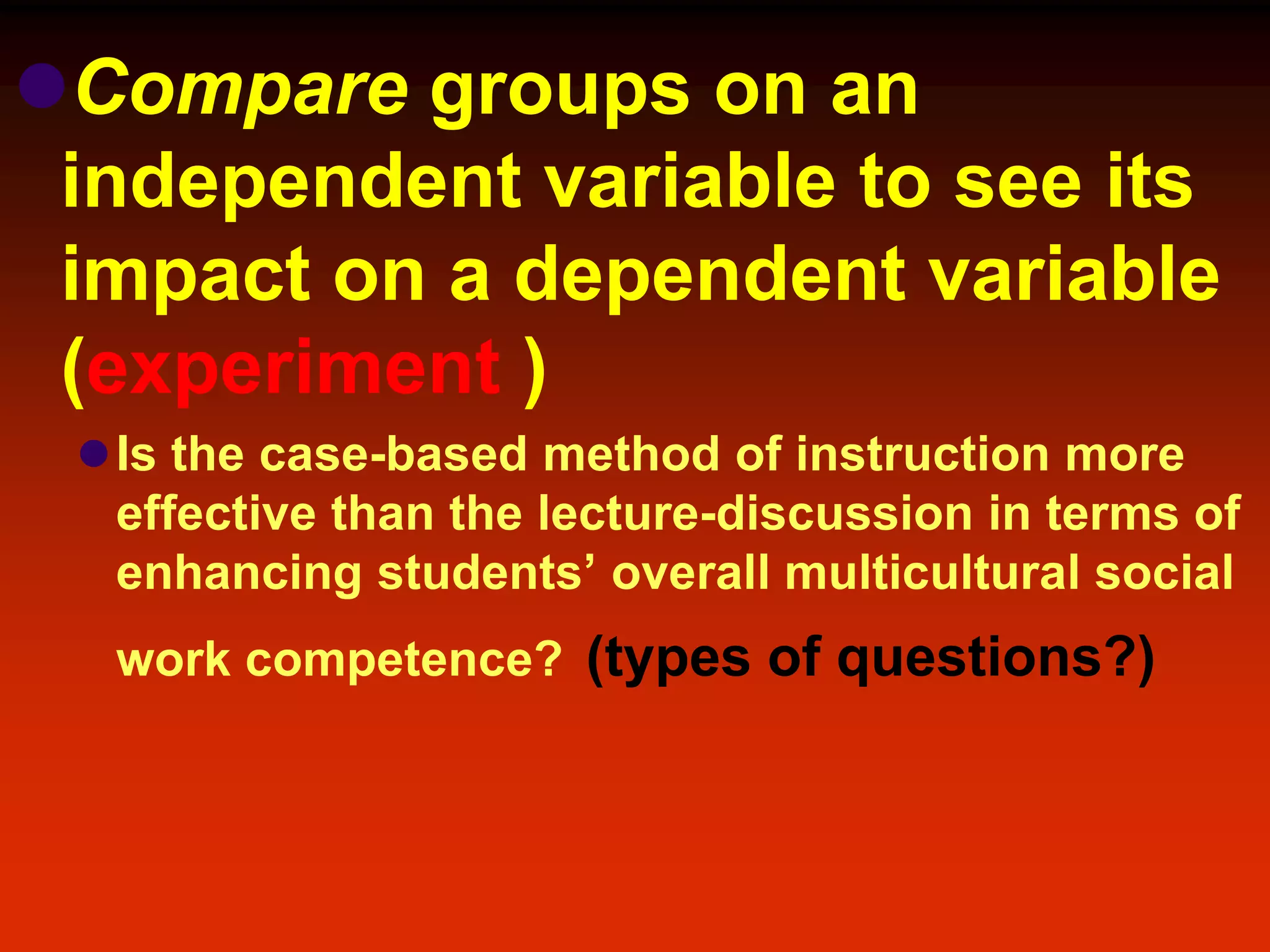 Compare groups on an
independent variable to see its
impact on a dependent variable
(experiment )
Is the case-based method of instruction more
effective than the lecture-discussion in terms of
enhancing students’ overall multicultural social
work competence? (types of questions?)
 
