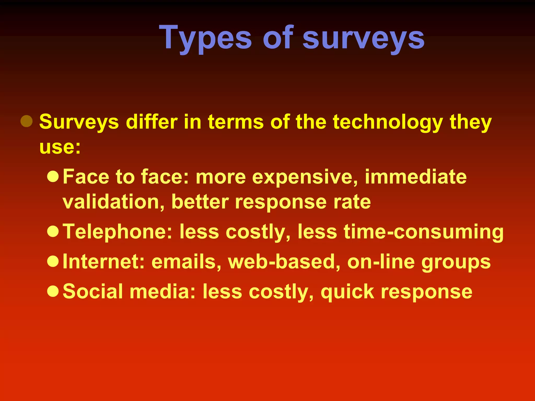 Types of surveys
 Surveys differ in terms of the technology they
use:
Face to face: more expensive, immediate
validation, better response rate
Telephone: less costly, less time-consuming
Internet: emails, web-based, on-line groups
Social media: less costly, quick response
 
