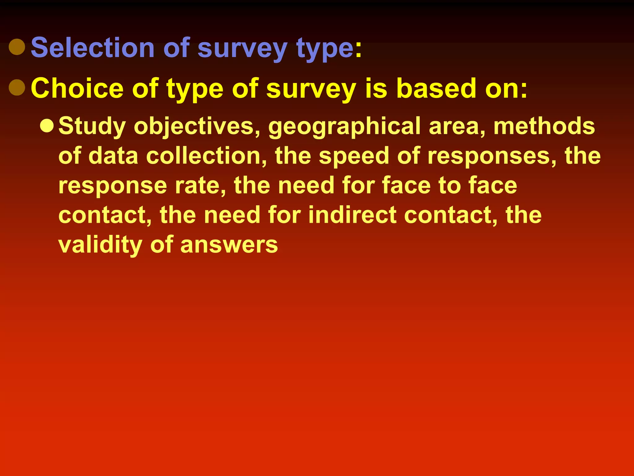 Selection of survey type:
Choice of type of survey is based on:
Study objectives, geographical area, methods
of data collection, the speed of responses, the
response rate, the need for face to face
contact, the need for indirect contact, the
validity of answers
 