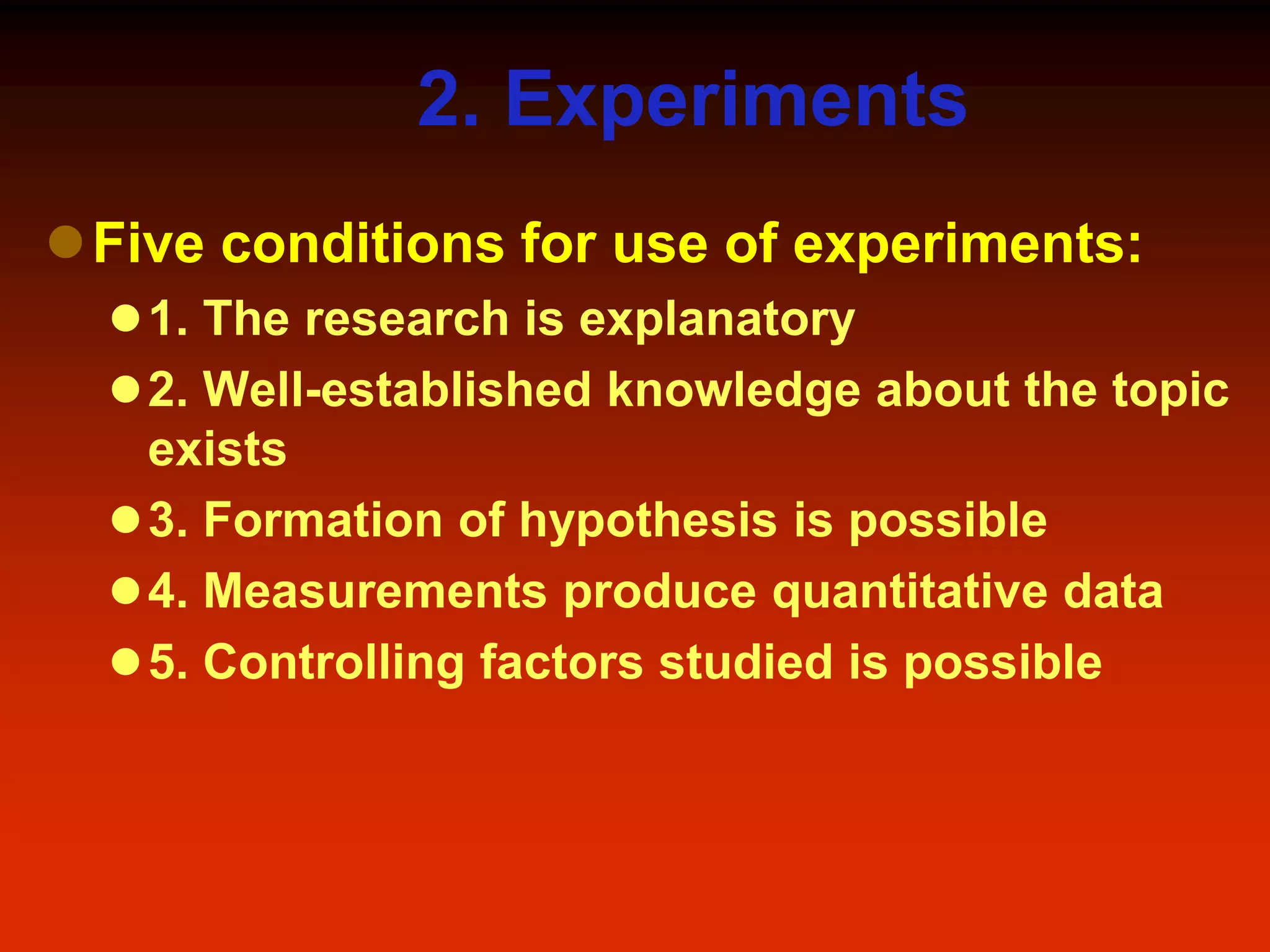 2. Experiments
Five conditions for use of experiments:
1. The research is explanatory
2. Well-established knowledge about the topic
exists
3. Formation of hypothesis is possible
4. Measurements produce quantitative data
5. Controlling factors studied is possible
 