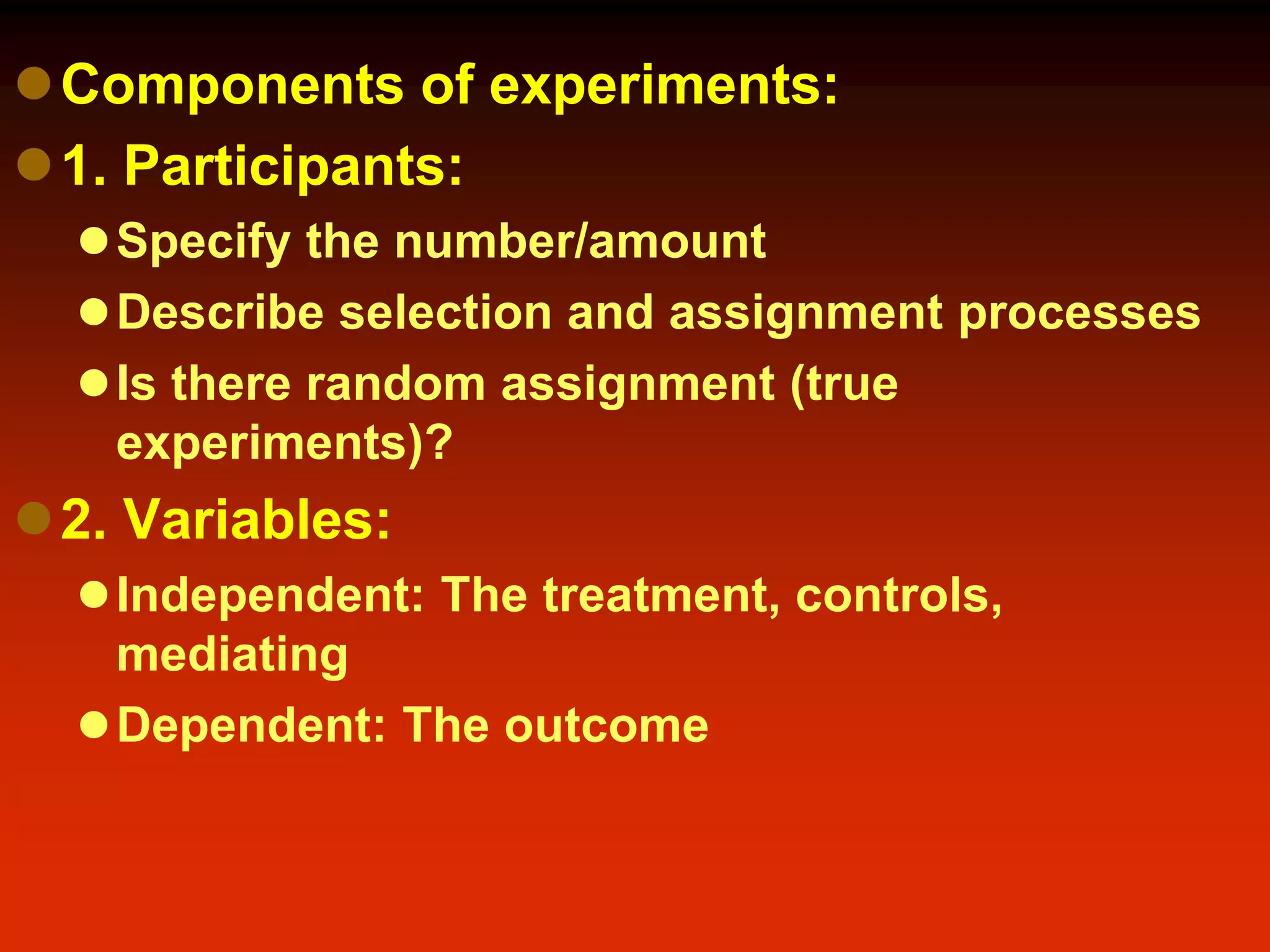 Components of experiments:
1. Participants:
Specify the number/amount
Describe selection and assignment processes
Is there random assignment (true
experiments)?
2. Variables:
Independent: The treatment, controls,
mediating
Dependent: The outcome
 