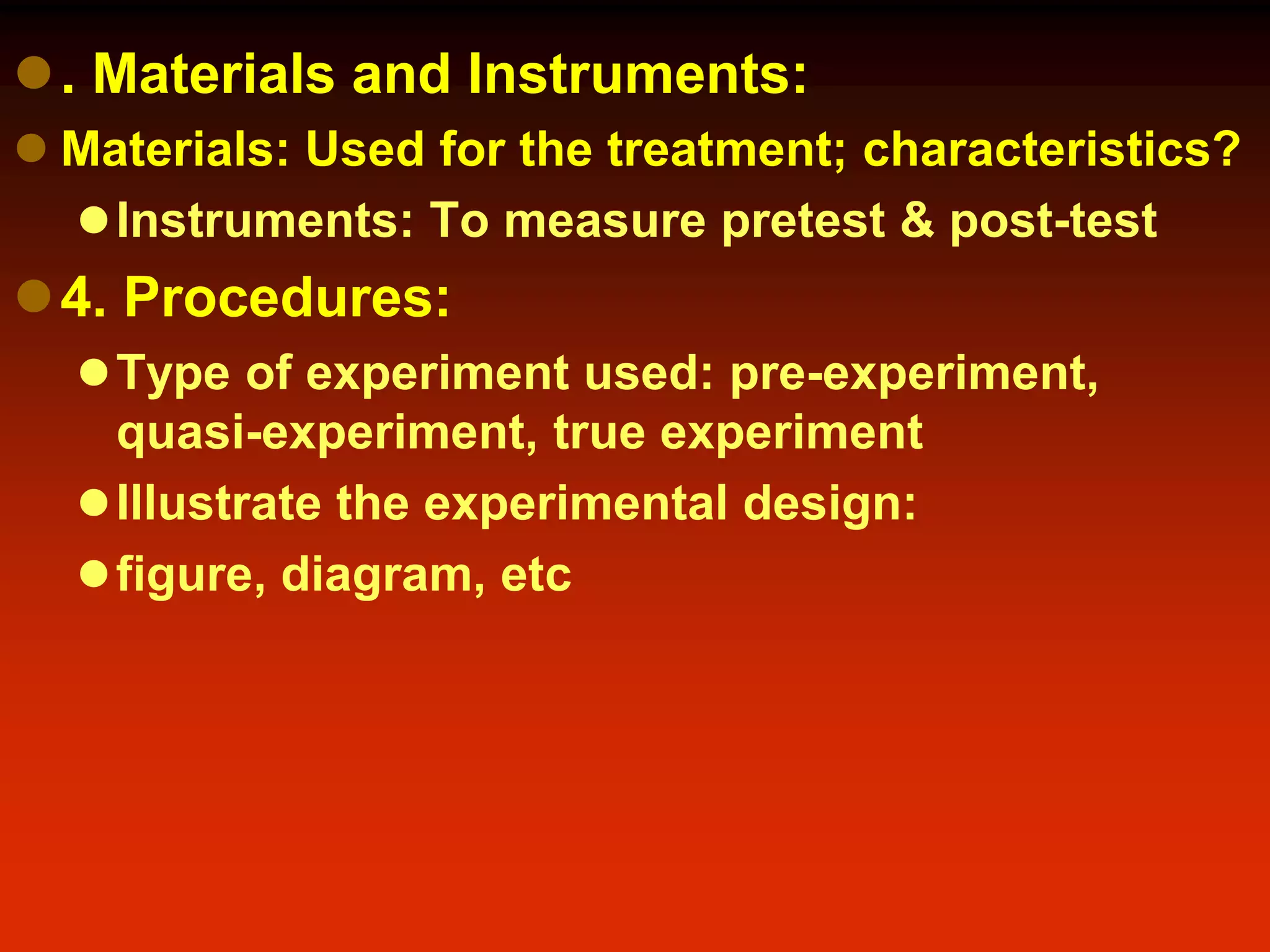 . Materials and Instruments:
 Materials: Used for the treatment; characteristics?
Instruments: To measure pretest & post-test
4. Procedures:
Type of experiment used: pre-experiment,
quasi-experiment, true experiment
Illustrate the experimental design:
figure, diagram, etc
 