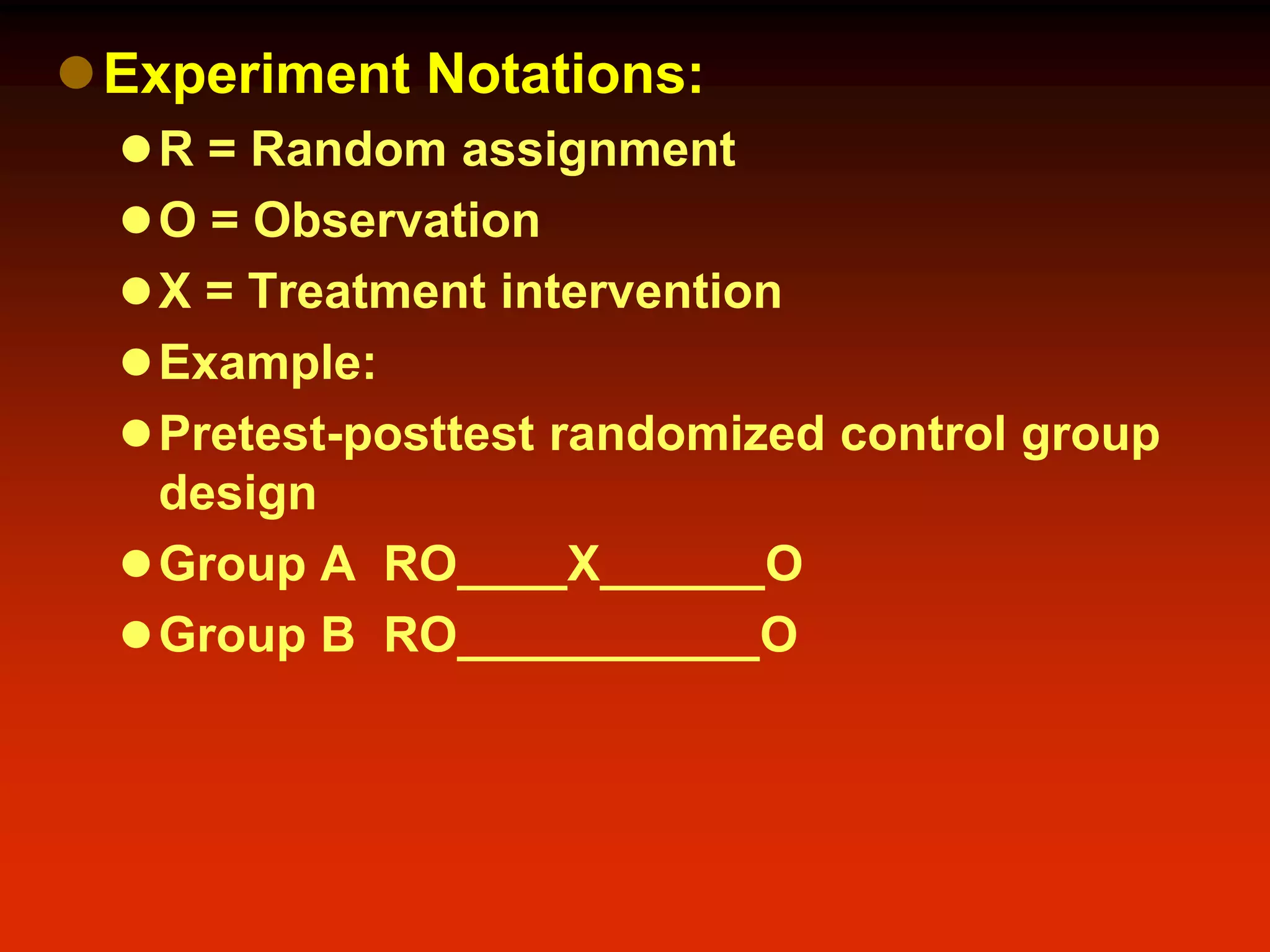 Experiment Notations:
R = Random assignment
O = Observation
X = Treatment intervention
Example:
Pretest-posttest randomized control group
design
Group A RO____X______O
Group B RO___________O
 