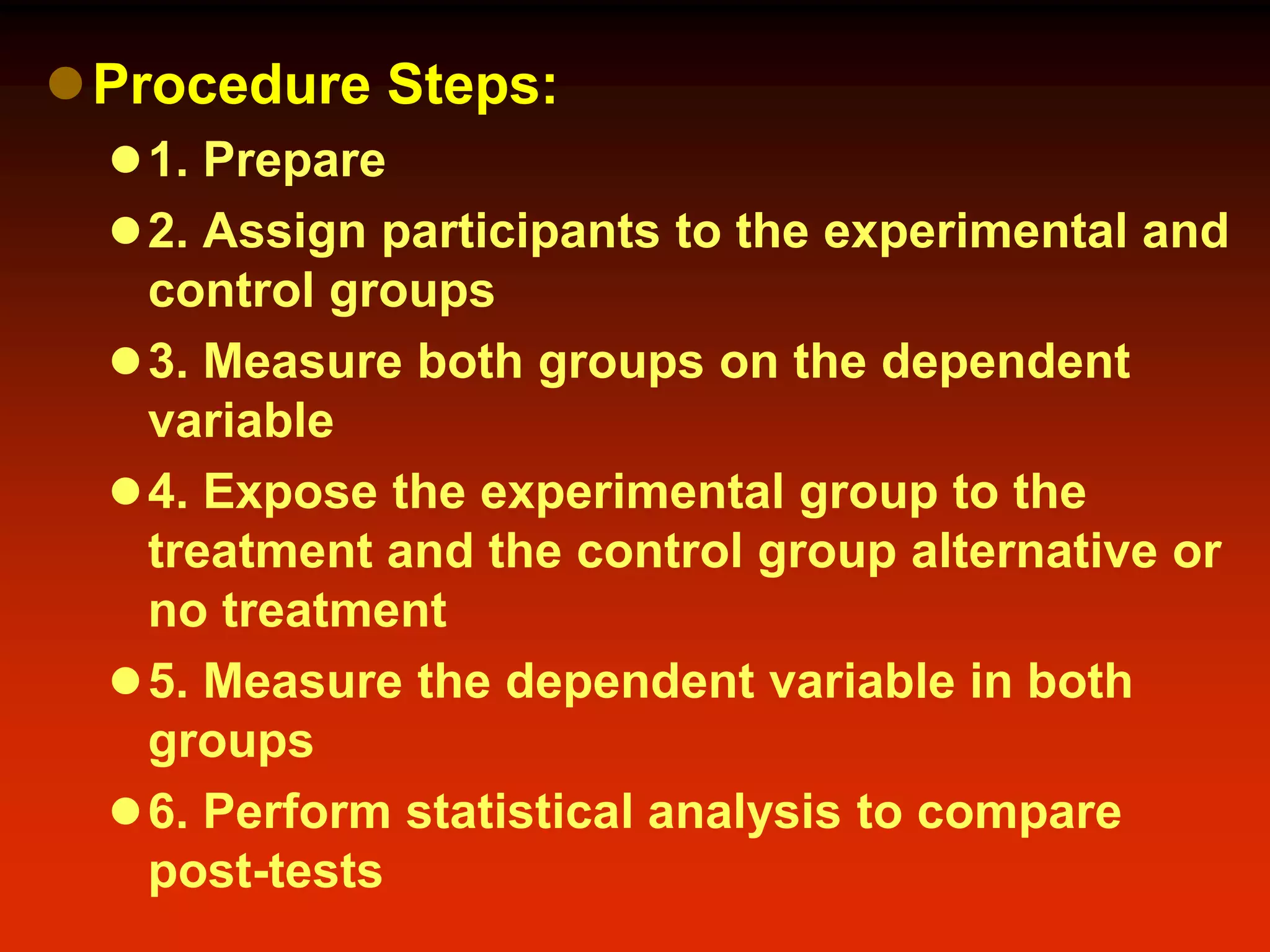 Procedure Steps:
1. Prepare
2. Assign participants to the experimental and
control groups
3. Measure both groups on the dependent
variable
4. Expose the experimental group to the
treatment and the control group alternative or
no treatment
5. Measure the dependent variable in both
groups
6. Perform statistical analysis to compare
post-tests
 
