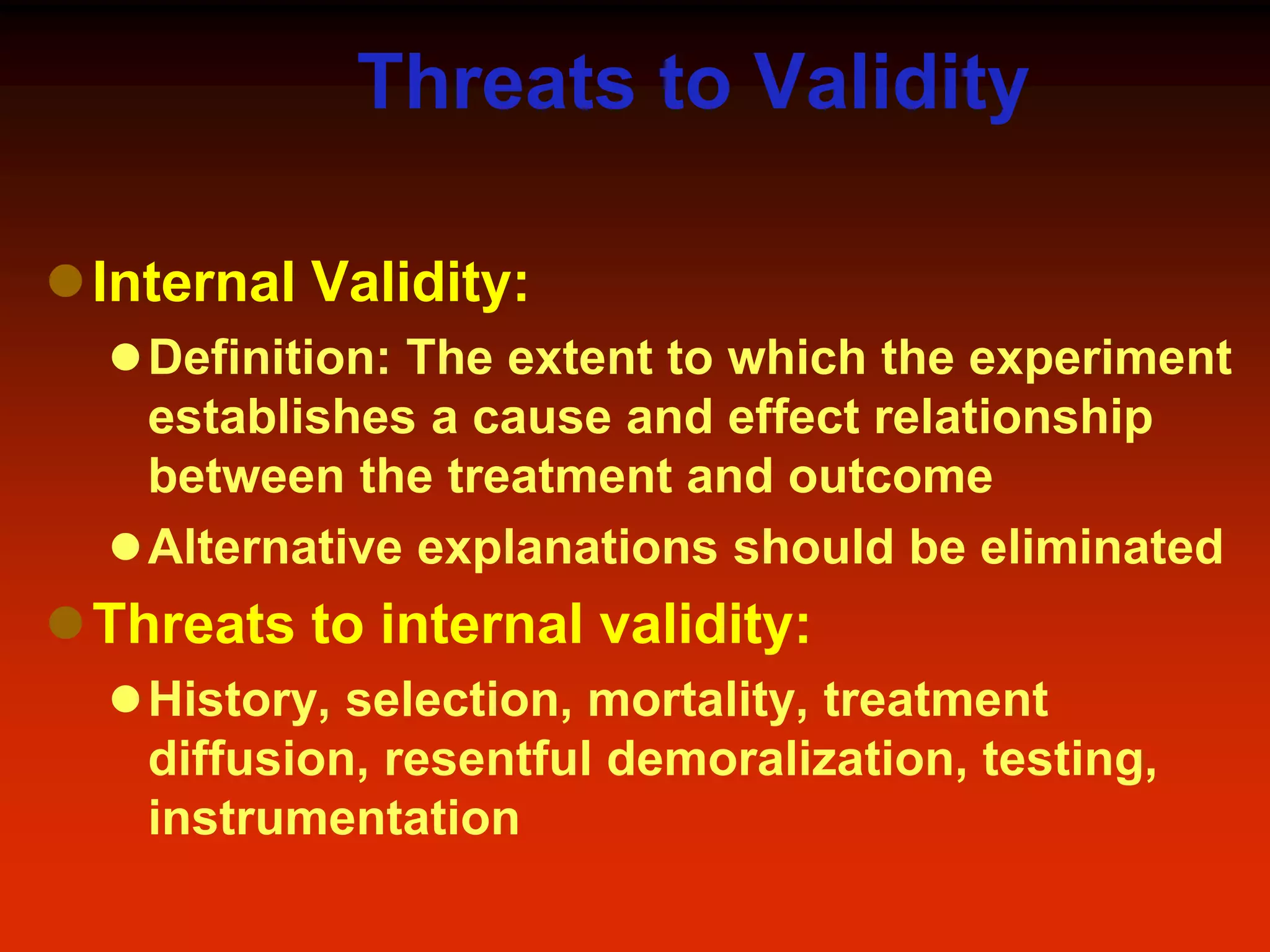 Threats to Validity
Internal Validity:
Definition: The extent to which the experiment
establishes a cause and effect relationship
between the treatment and outcome
Alternative explanations should be eliminated
Threats to internal validity:
History, selection, mortality, treatment
diffusion, resentful demoralization, testing,
instrumentation
 