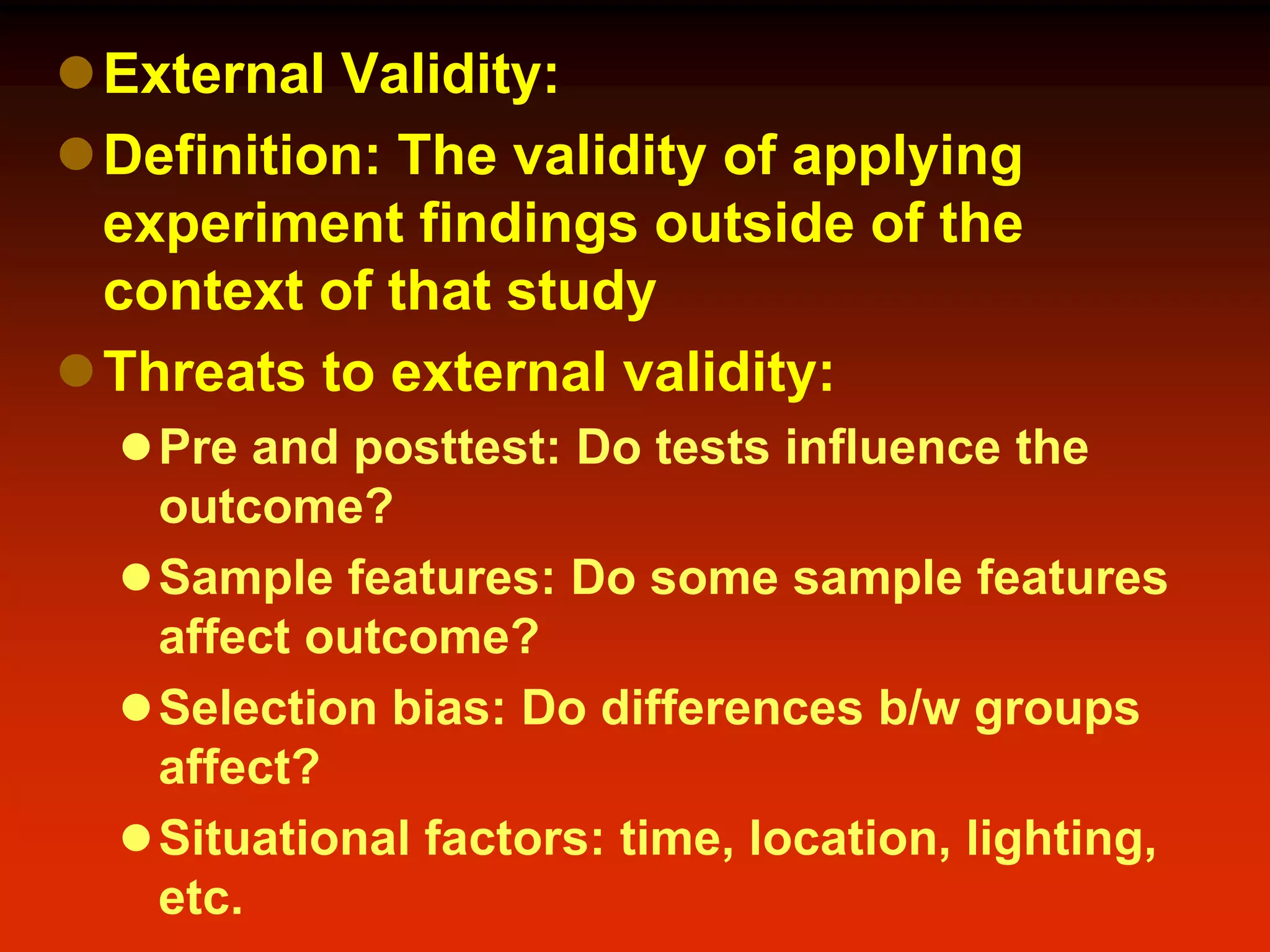 External Validity:
Definition: The validity of applying
experiment findings outside of the
context of that study
Threats to external validity:
Pre and posttest: Do tests influence the
outcome?
Sample features: Do some sample features
affect outcome?
Selection bias: Do differences b/w groups
affect?
Situational factors: time, location, lighting,
etc.
 