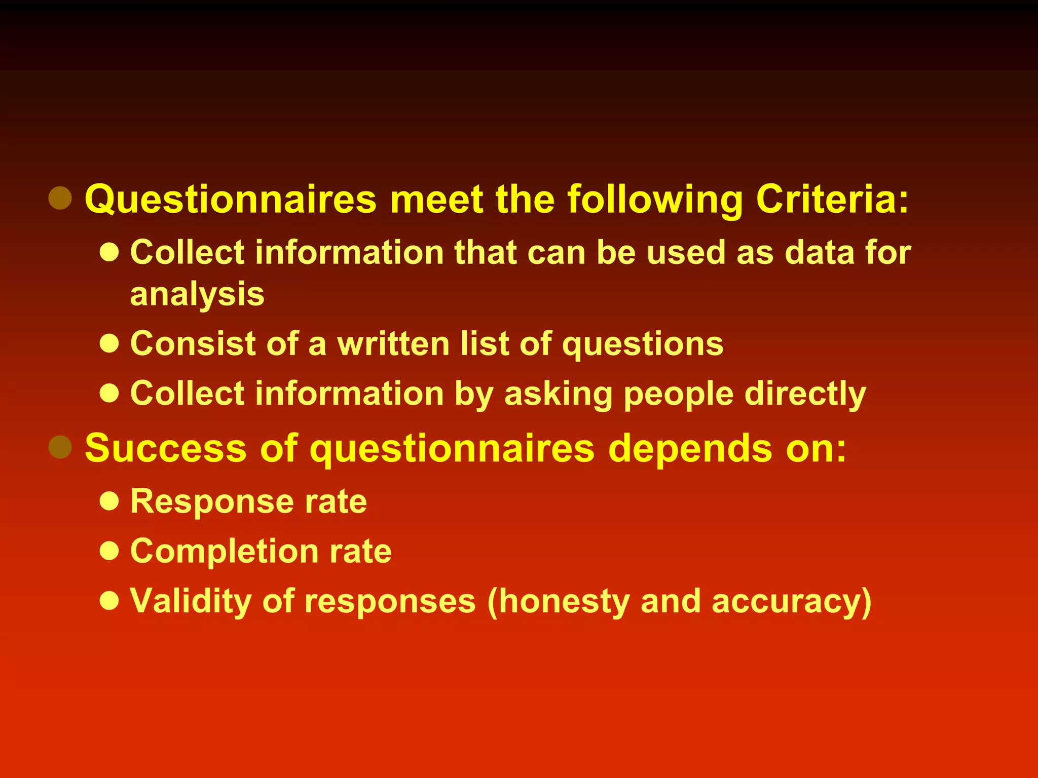  Questionnaires meet the following Criteria:
 Collect information that can be used as data for
analysis
 Consist of a written list of questions
 Collect information by asking people directly
 Success of questionnaires depends on:
 Response rate
 Completion rate
 Validity of responses (honesty and accuracy)
 
