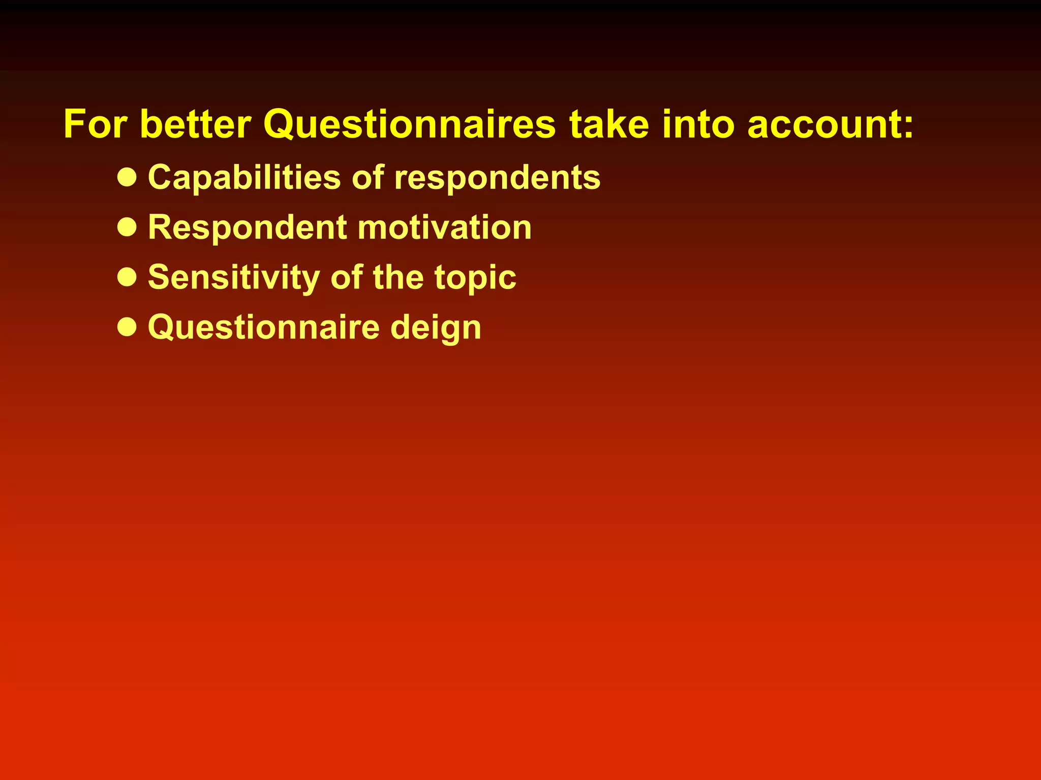 For better Questionnaires take into account:
 Capabilities of respondents
 Respondent motivation
 Sensitivity of the topic
 Questionnaire deign
 