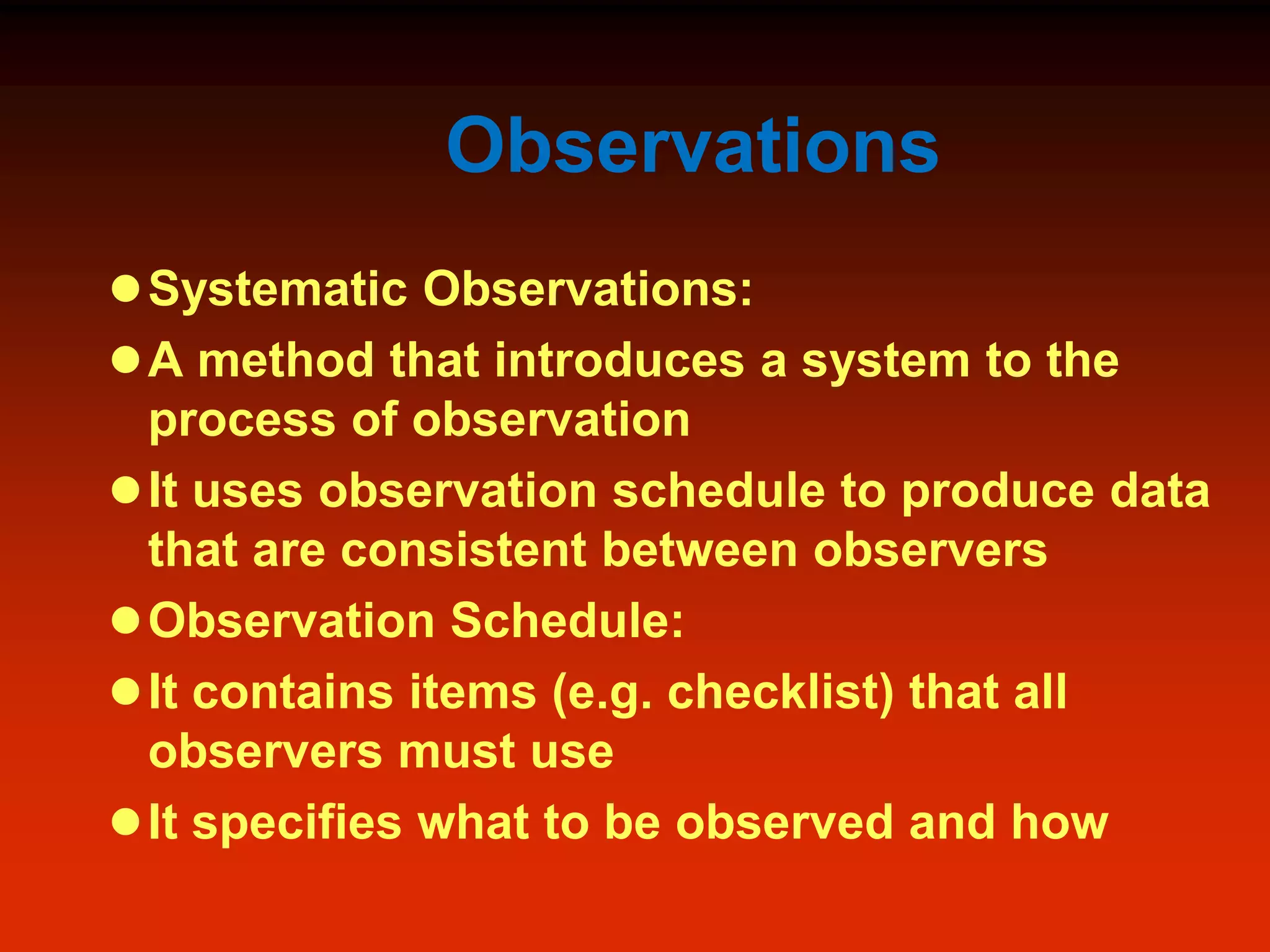 Observations
Systematic Observations:
A method that introduces a system to the
process of observation
It uses observation schedule to produce data
that are consistent between observers
Observation Schedule:
It contains items (e.g. checklist) that all
observers must use
It specifies what to be observed and how
 