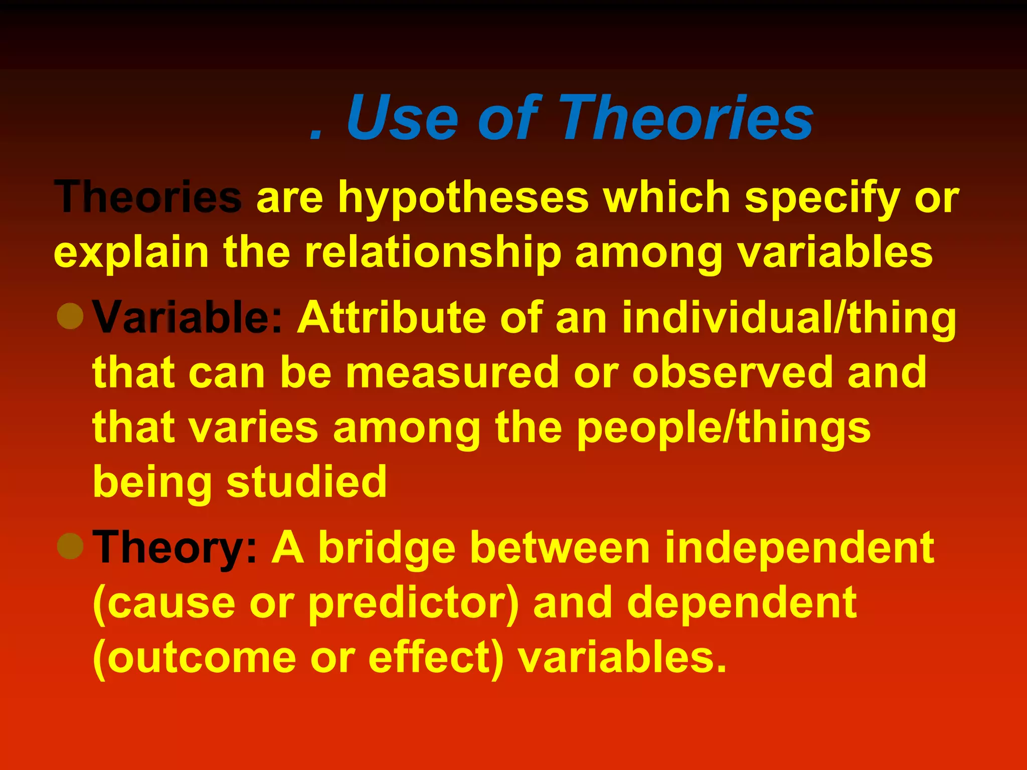 . Use of Theories
Theories are hypotheses which specify or
explain the relationship among variables
Variable: Attribute of an individual/thing
that can be measured or observed and
that varies among the people/things
being studied
Theory: A bridge between independent
(cause or predictor) and dependent
(outcome or effect) variables.
 