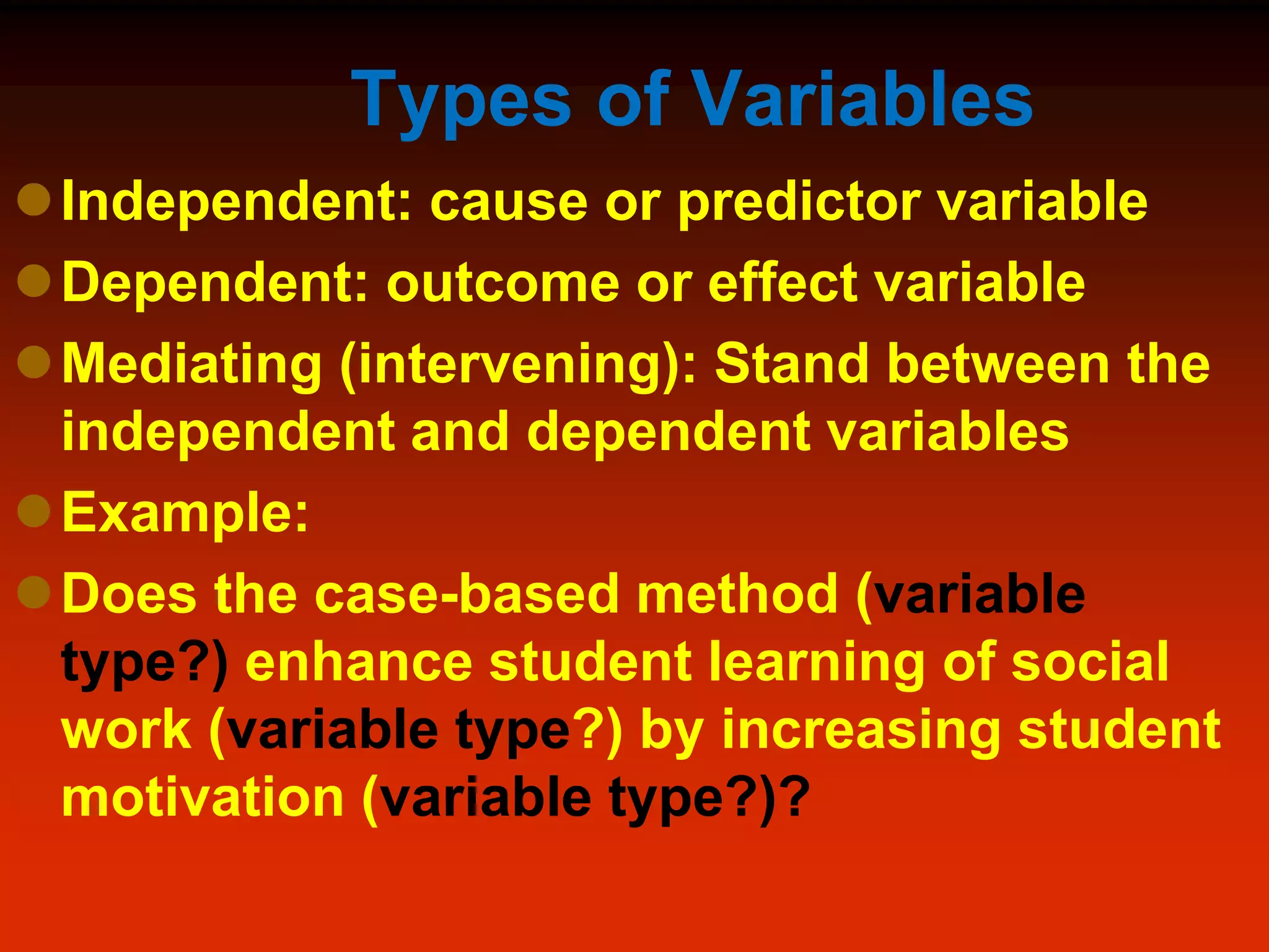 Types of Variables
Independent: cause or predictor variable
Dependent: outcome or effect variable
Mediating (intervening): Stand between the
independent and dependent variables
Example:
Does the case-based method (variable
type?) enhance student learning of social
work (variable type?) by increasing student
motivation (variable type?)?
 