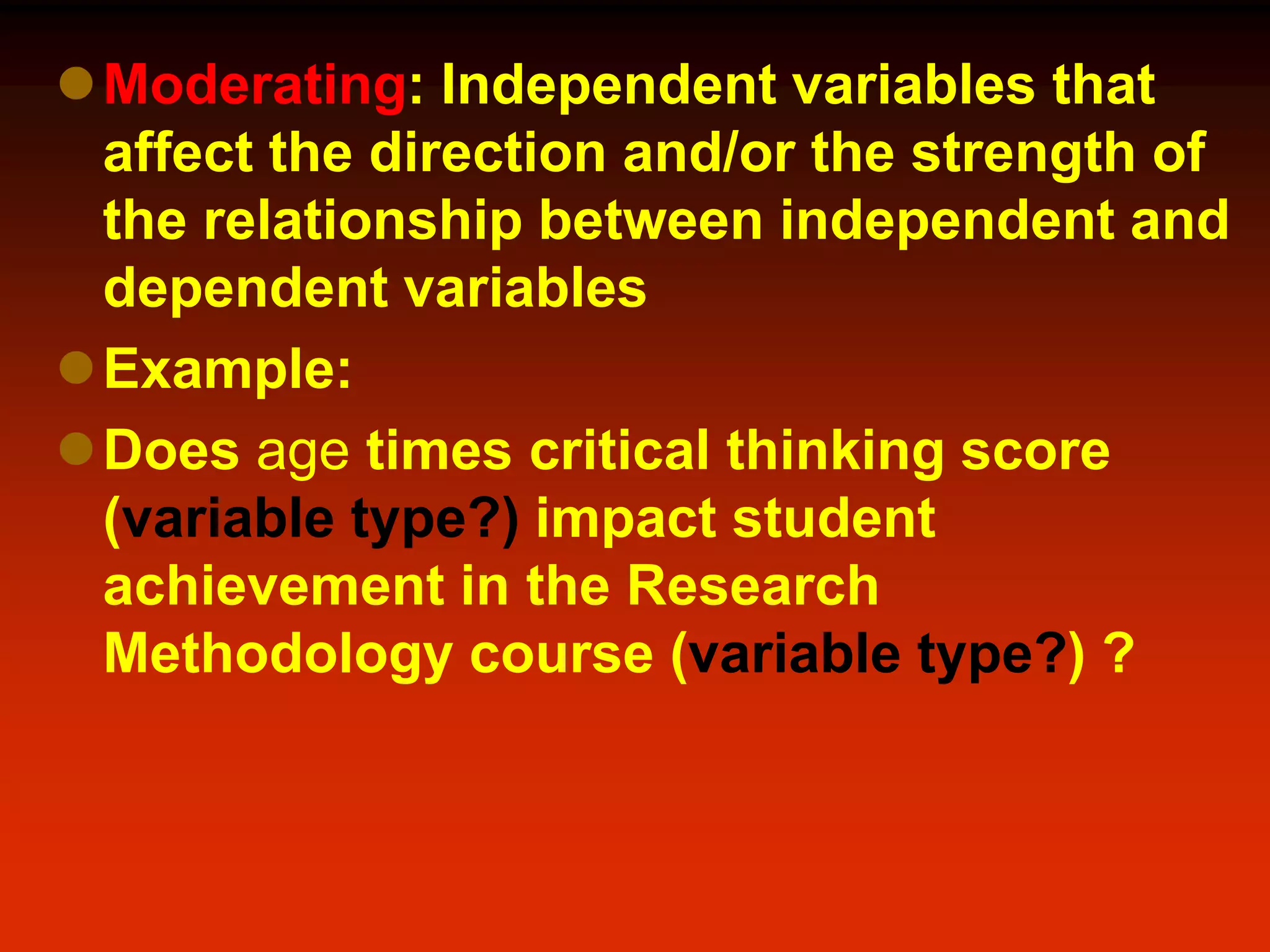 Moderating: Independent variables that
affect the direction and/or the strength of
the relationship between independent and
dependent variables
Example:
Does age times critical thinking score
(variable type?) impact student
achievement in the Research
Methodology course (variable type?) ?
 