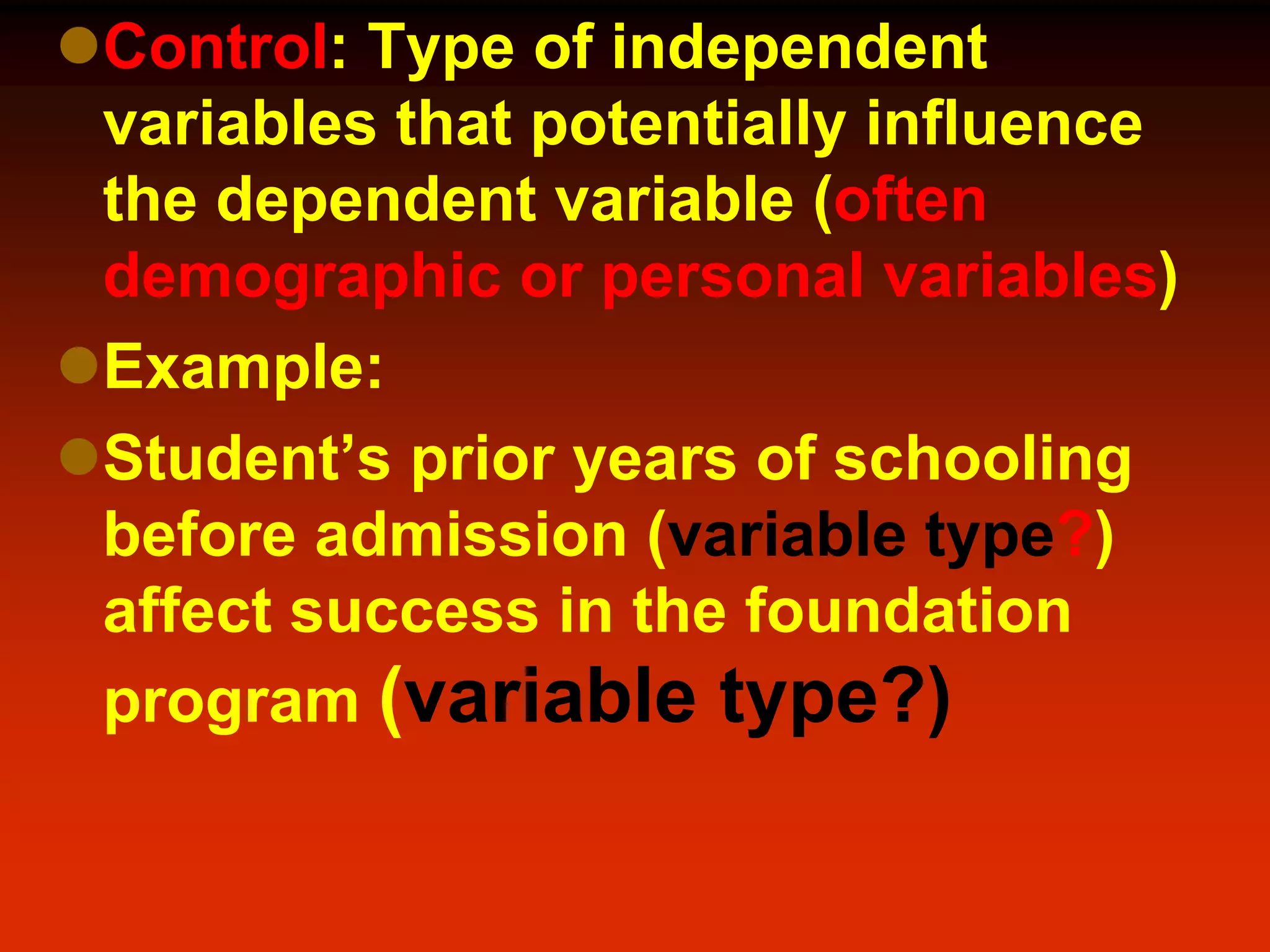 Control: Type of independent
variables that potentially influence
the dependent variable (often
demographic or personal variables)
Example:
Student’s prior years of schooling
before admission (variable type?)
affect success in the foundation
program (variable type?)
 