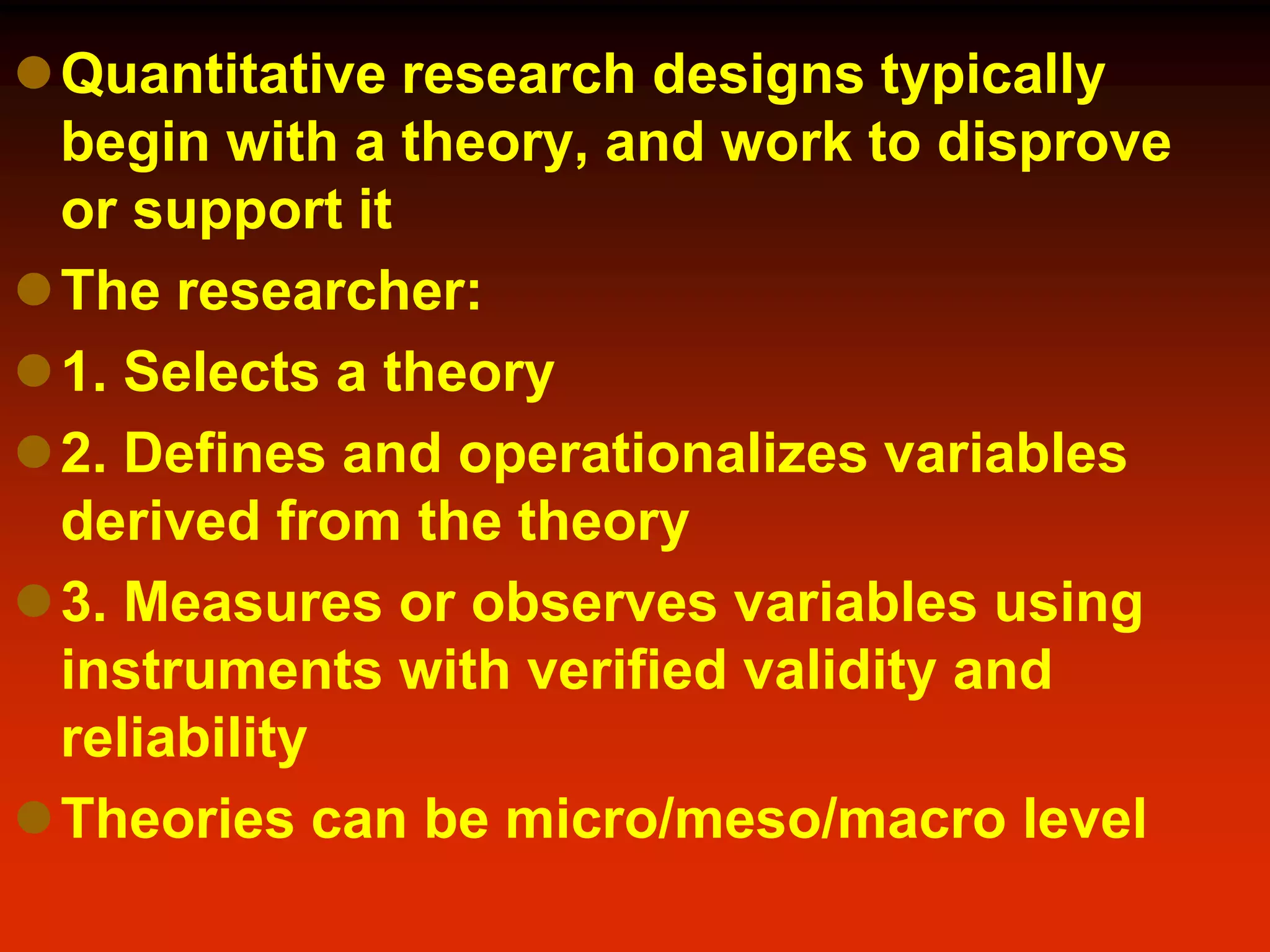 Quantitative research designs typically
begin with a theory, and work to disprove
or support it
The researcher:
1. Selects a theory
2. Defines and operationalizes variables
derived from the theory
3. Measures or observes variables using
instruments with verified validity and
reliability
Theories can be micro/meso/macro level
 