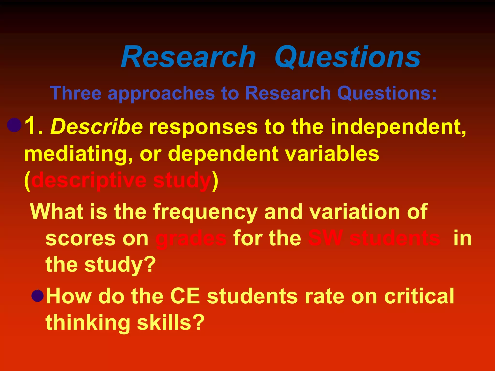 Research Questions
Three approaches to Research Questions:
1. Describe responses to the independent,
mediating, or dependent variables
(descriptive study)
What is the frequency and variation of
scores on grades for the SW students in
the study?
How do the CE students rate on critical
thinking skills?
 