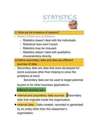 1) What are the limitations of statistics?
- Some of them are as follows:​-
- Statistics doesn’t deal with the individuals.
- Statistical laws aren’t exact.
- Statistics may be misused.
- Statistics doesn’t deal with qualitative
characteristics directly.
2)Define secondary data and discuss different
sources of data.
- Secondary data are data that were developed for
some purposes other than helping to solve the
problems at hand.
Secondary data can be used to target potential
buyers or for other business applications​.
​Different sources are :-
●Internal and proprietary data sources :-​ ​Secondary
data that originate inside the organization.
●external data :- ​data created, recorded or generated
by an entity other than the researcher’s
organization.
 