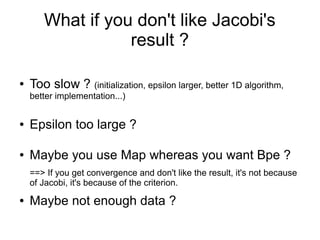 What if you don't like Jacobi's
result ?
● Too slow ? (initialization, epsilon larger, better 1D algorithm,
better implementation...)
● Epsilon too large ?
● Maybe you use Map whereas you want Bpe ?
==> If you get convergence and don't like the result, it's not because
of Jacobi, it's because of the criterion.
● Maybe not enough data ?
 