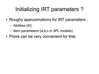 Initializing IRT parameters ?
● Roughy approximations for IRT parameters :
– Abilities (Θ)
– Item parameters (a,b,c in 3PL models)
● Priors can be very convenient for that.
 