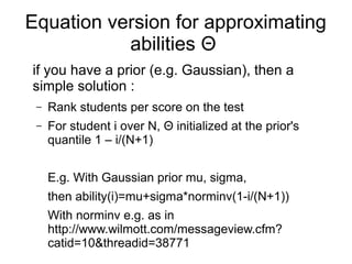 Equation version for approximating
abilities Θ
if you have a prior (e.g. Gaussian), then a
simple solution :
– Rank students per score on the test
– For student i over N, Θ initialized at the prior's
quantile 1 – i/(N+1)
E.g. With Gaussian prior mu, sigma,
then ability(i)=mu+sigma*norminv(1-i/(N+1))
With norminv e.g. as in
http://www.wilmott.com/messageview.cfm?
catid=10&threadid=38771
 