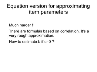 Equation version for approximating
item parameters
Much harder !
There are formulas based on correlation. It's a
very rough approximation.
How to estimate b if c=0 ?
 