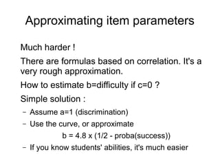 Approximating item parameters
Much harder !
There are formulas based on correlation. It's a
very rough approximation.
How to estimate b=difficulty if c=0 ?
Simple solution :
– Assume a=1 (discrimination)
– Use the curve, or approximate
b = 4.8 x (1/2 - proba(success))
– If you know students' abilities, it's much easier
 