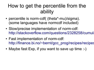 How to get the percentile from the
ability
● percentile is norm-cdf( (theta*-mu)/sigma).
(some languages have normcdf included)
● Slow/precise implementation of norm-cdf:
http://stackoverflow.com/questions/2328258/cumula
● Fast implementation of norm-cdf:
http://finance.bi.no/~bernt/gcc_prog/recipes/recipes
● Maybe fast Exp, if you want to save up time :-)
 
