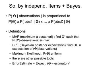 So, by independ. Items + Bayes,
● P( Θ | observations ) is proportional to
P(Θ) x P( obs1 | Θ) x … x P(obsZ | Θ)
● Definitions :
– MAP (maximum a posteriori) : find Θ* such that
P(Θ*|observations) is max
– BPE (Bayesian posterior expectation): find ΘE =
expectation of (Θ|observations)
– Maximum likelihood : P(Θ) uniform
– there are other possible tools
– ErrorEstimate = Expect. (Θ – estimator)2
 