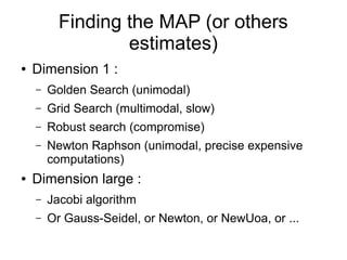 Finding the MAP (or others
estimates)
● Dimension 1 :
– Golden Search (unimodal)
– Grid Search (multimodal, slow)
– Robust search (compromise)
– Newton Raphson (unimodal, precise expensive
computations)
● Dimension large :
– Jacobi algorithm
– Or Gauss-Seidel, or Newton, or NewUoa, or ...
 