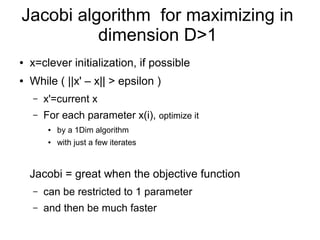 Jacobi algorithm for maximizing in
dimension D>1
● x=clever initialization, if possible
● While ( ||x' – x|| > epsilon )
– x'=current x
– For each parameter x(i), optimize it
● by a 1Dim algorithm
● with just a few iterates
Jacobi = great when the objective function
– can be restricted to 1 parameter
– and then be much faster
 