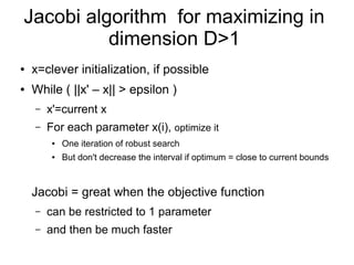 Jacobi algorithm for maximizing in
dimension D>1
● x=clever initialization, if possible
● While ( ||x' – x|| > epsilon )
– x'=current x
– For each parameter x(i), optimize it
● One iteration of robust search
● But don't decrease the interval if optimum = close to current bounds
Jacobi = great when the objective function
– can be restricted to 1 parameter
– and then be much faster
 