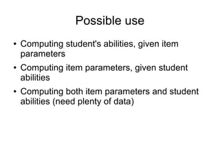 Possible use
● Computing student's abilities, given item
parameters
● Computing item parameters, given student
abilities
● Computing both item parameters and student
abilities (need plenty of data)
 