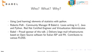 Who? What? Why?
• Using (and learning) elements of statistics with python.
• Roberto Polli - Community Manager @ Babel.it....