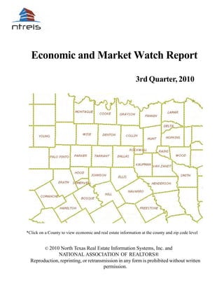 Economic and Market Watch Report

                                                             3rd Quarter, 2010




*Click on a County to view economic and real estate information at the county and zip code level


          © 2010 North Texas Real Estate Information Systems, Inc. and
               NATIONAL ASSOCIATION OF REALTORS®
  Reproduction, reprinting, or retransmission in any form is prohibited without written
                                      permission.
 
