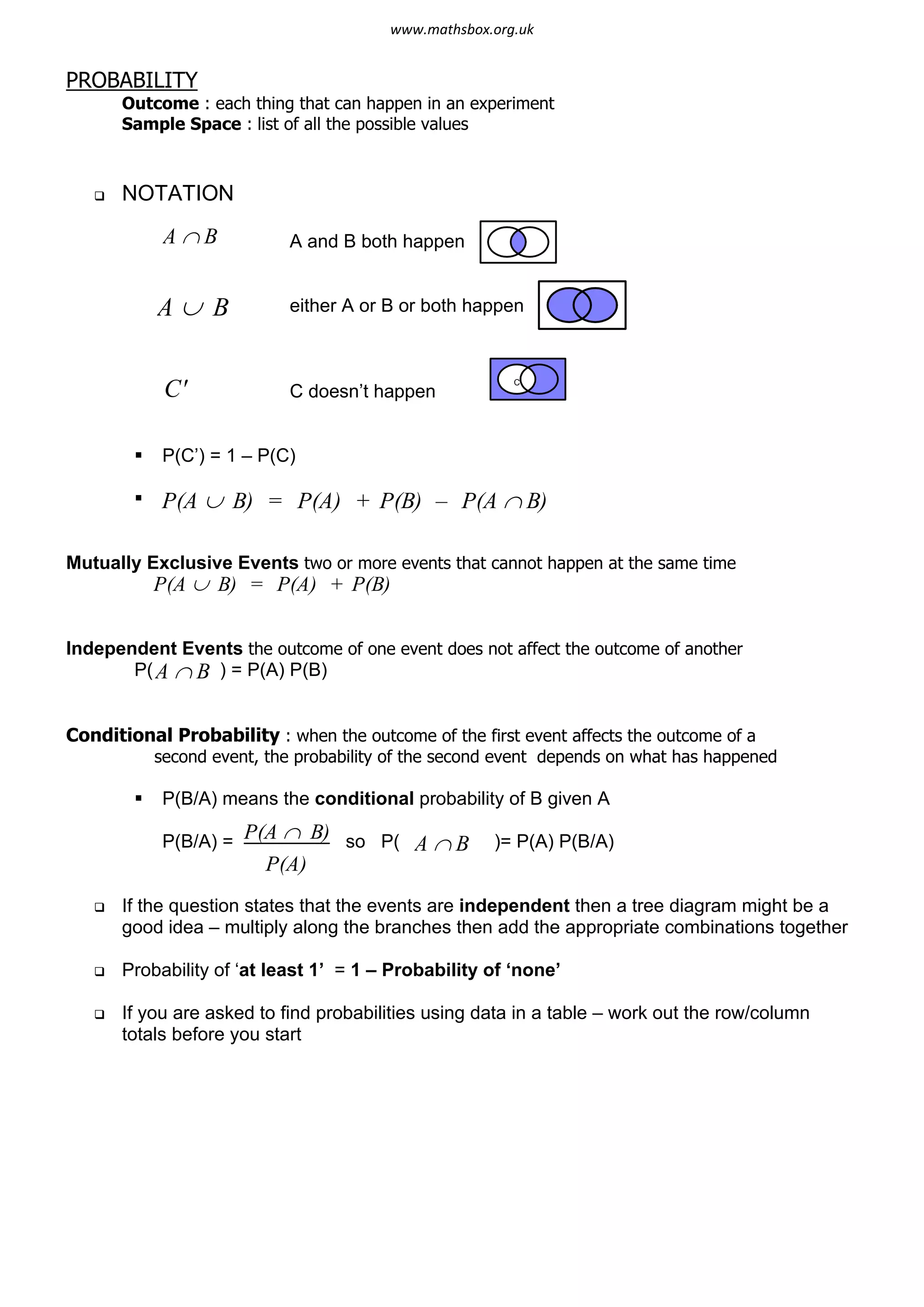PROBABILITY
Outcome : each thing that can happen in an experiment
Sample Space : list of all the possible values
q NOTATION
A and B both happen
either A or B or both happen
C doesn’t happen
§ P(C’) = 1 – P(C)
§
Mutually Exclusive Events two or more events that cannot happen at the same time
Independent Events the outcome of one event does not affect the outcome of another
P( B ) = P(A) P(B)
Conditional Probability : when the outcome of the first event affects the outcome of a
second event, the probability of the second event depends on what has happened
§ P(B/A) means the conditional probability of B given A
P(B/A) = (A B) so P( B )= P(A) P(B/A)
q If the question states that the events are independent then a tree diagram might be a
good idea – multiply along the branches then add the appropriate combinations together
q Probability of ‘at least 1’ = 1 – Probability of ‘none’
q If you are asked to find probabilities using data in a table – work out the row/column
totals before you start
A Ç B
A È B
C' C
P(A È B) = P(A) + P(B) – P(A Ç B)
P(A È B) = P(A) + P(B)
P Ç
P(A)
A Ç
A Ç
www.mathsbox.org.uk
 