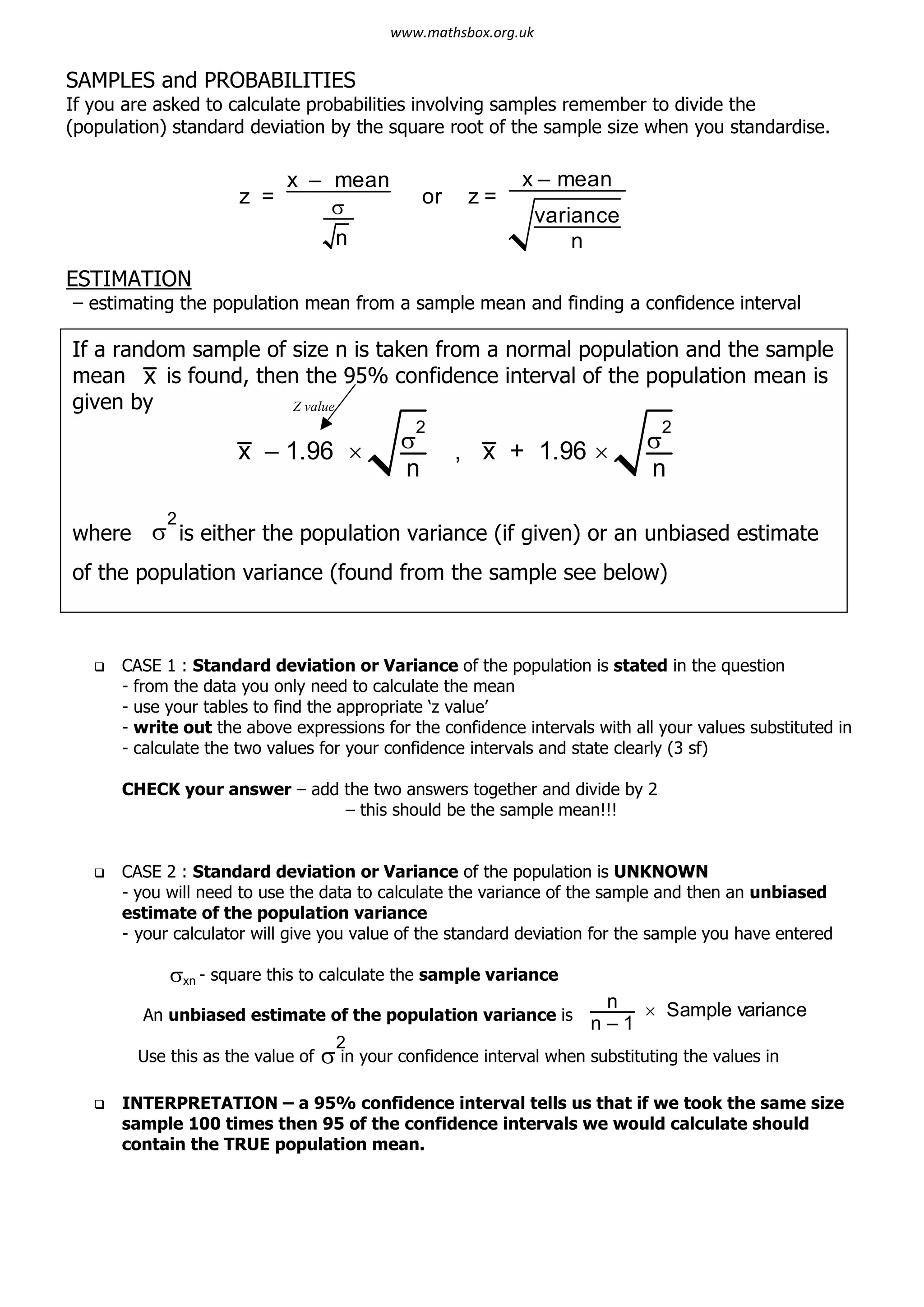 SAMPLES and PROBABILITIES
If you are asked to calculate probabilities involving samples remember to divide the
(population) standard deviation by the square root of the sample size when you standardise.
ESTIMATION
– estimating the population mean from a sample mean and finding a confidence interval
q CASE 1 : Standard deviation or Variance of the population is stated in the question
- from the data you only need to calculate the mean
- use your tables to find the appropriate ‘z value’
- write out the above expressions for the confidence intervals with all your values substituted in
- calculate the two values for your confidence intervals and state clearly (3 sf)
CHECK your answer – add the two answers together and divide by 2
– this should be the sample mean!!!
q CASE 2 : Standard deviation or Variance of the population is UNKNOWN
- you will need to use the data to calculate the variance of the sample and then an unbiased
estimate of the population variance
- your calculator will give you value of the standard deviation for the sample you have entered
sxn - square this to calculate the sample variance
An unbiased estimate of the population variance is
Use this as the value of in your confidence interval when substituting the values in
q INTERPRETATION – a 95% confidence interval tells us that if we took the same size
sample 100 times then 95 of the confidence intervals we would calculate should
contain the TRUE population mean.
z =
x – mean
s
n
or z =
x – mean
variance
n
If a random sample of size n is taken from a normal population and the sample
mean x is found, then the 95% confidence interval of the population mean is
given by
where s is either the population variance (if given) or an unbiased estimate
of the population variance (found from the sample see below)
x – 1.96 ´ s
2
n
, x + 1.96 ´ s
2
n
2
Z value
n
n – 1
´ Sample variance
s
2
www.mathsbox.org.uk
 