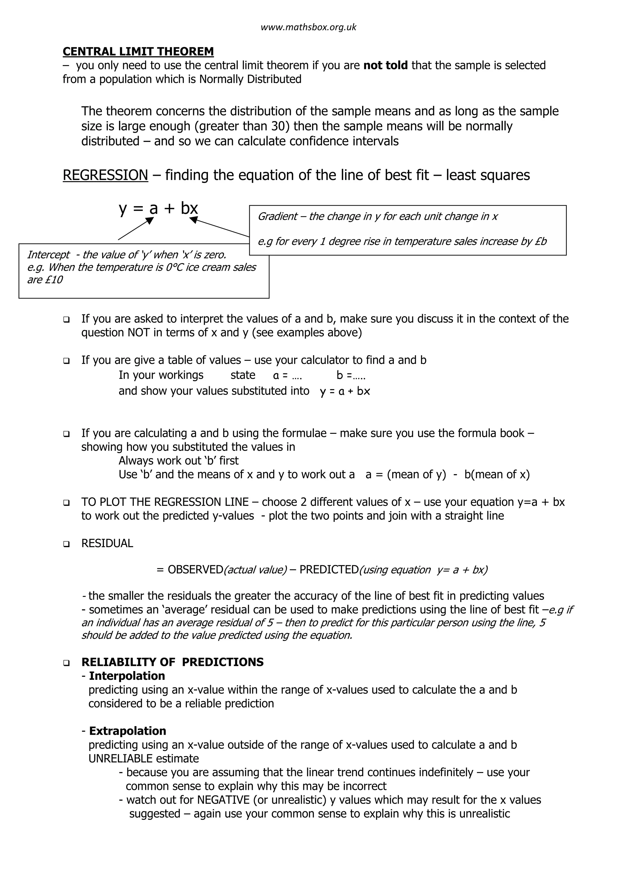 CENTRAL LIMIT THEOREM
– you only need to use the central limit theorem if you are not told that the sample is selected
from a population which is Normally Distributed
The theorem concerns the distribution of the sample means and as long as the sample
size is large enough (greater than 30) then the sample means will be normally
distributed – and so we can calculate confidence intervals
REGRESSION – finding the equation of the line of best fit – least squares
y = a + bx
q If you are asked to interpret the values of a and b, make sure you discuss it in the context of the
question NOT in terms of x and y (see examples above)
q If you are give a table of values – use your calculator to find a and b
In your workings state a = …. b =…..
and show your values substituted into y = a + bx
q If you are calculating a and b using the formulae – make sure you use the formula book –
showing how you substituted the values in
Always work out ‘b’ first
Use ‘b’ and the means of x and y to work out a a = (mean of y) - b(mean of x)
q TO PLOT THE REGRESSION LINE – choose 2 different values of x – use your equation y=a + bx
to work out the predicted y-values - plot the two points and join with a straight line
q RESIDUAL
= OBSERVED(actual value) – PREDICTED(using equation y= a + bx)
- the smaller the residuals the greater the accuracy of the line of best fit in predicting values
- sometimes an ‘average’ residual can be used to make predictions using the line of best fit –e.g if
an individual has an average residual of 5 – then to predict for this particular person using the line, 5
should be added to the value predicted using the equation.
q RELIABILITY OF PREDICTIONS
- Interpolation
predicting using an x-value within the range of x-values used to calculate the a and b
considered to be a reliable prediction
- Extrapolation
predicting using an x-value outside of the range of x-values used to calculate a and b
UNRELIABLE estimate
- because you are assuming that the linear trend continues indefinitely – use your
common sense to explain why this may be incorrect
- watch out for NEGATIVE (or unrealistic) y values which may result for the x values
suggested – again use your common sense to explain why this is unrealistic
Intercept - the value of ‘y’ when ‘x’ is zero.
e.g. When the temperature is 0°C ice cream sales
are £10
Gradient – the change in y for each unit change in x
e.g for every 1 degree rise in temperature sales increase by £b
www.mathsbox.org.uk
 