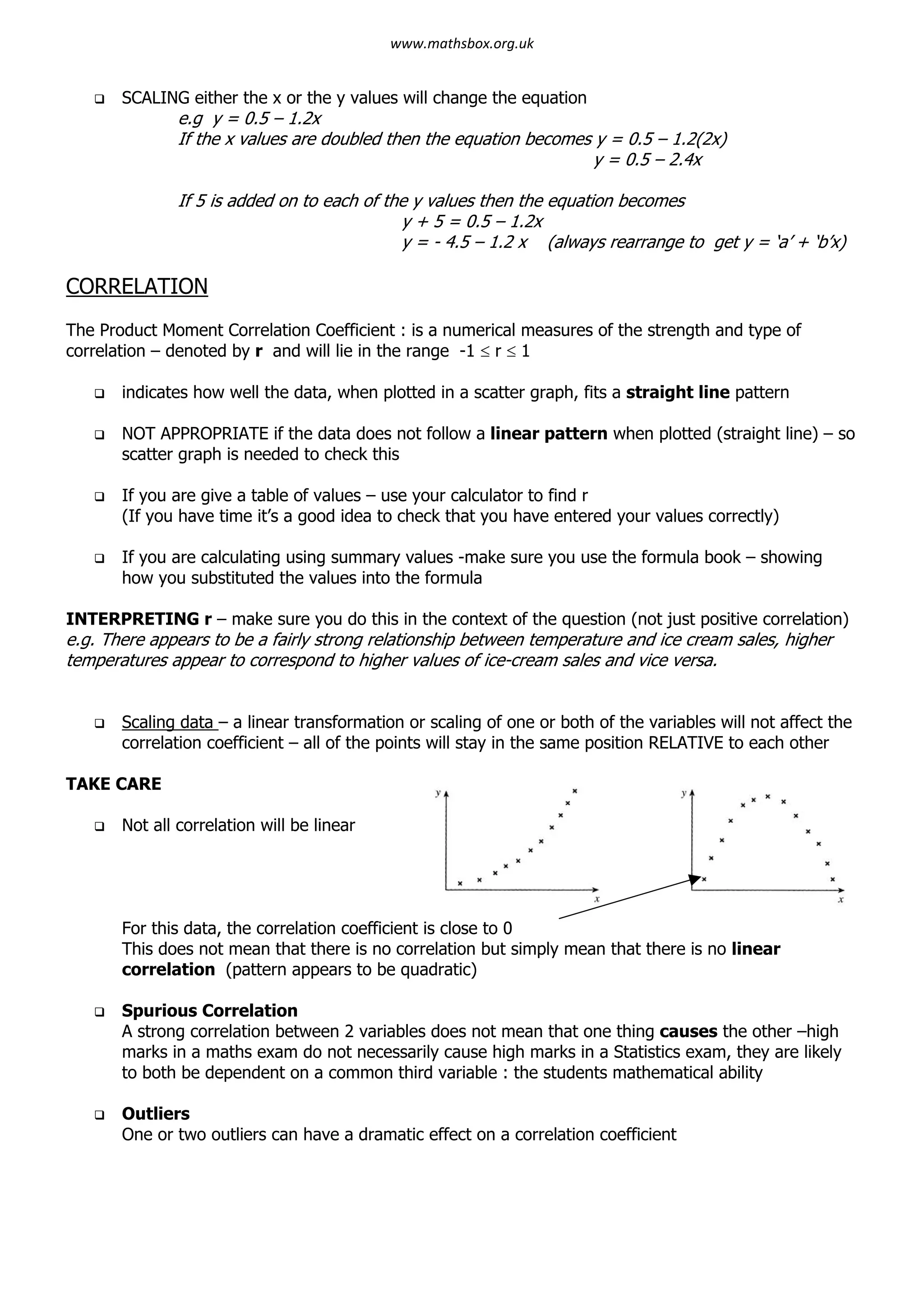 q SCALING either the x or the y values will change the equation
e.g y = 0.5 – 1.2x
If the x values are doubled then the equation becomes y = 0.5 – 1.2(2x)
y = 0.5 – 2.4x
If 5 is added on to each of the y values then the equation becomes
y + 5 = 0.5 – 1.2x
y = - 4.5 – 1.2 x (always rearrange to get y = ‘a’ + ‘b’x)
CORRELATION
The Product Moment Correlation Coefficient : is a numerical measures of the strength and type of
correlation – denoted by r and will lie in the range -1 £ r £ 1
q indicates how well the data, when plotted in a scatter graph, fits a straight line pattern
q NOT APPROPRIATE if the data does not follow a linear pattern when plotted (straight line) – so
scatter graph is needed to check this
q If you are give a table of values – use your calculator to find r
(If you have time it’s a good idea to check that you have entered your values correctly)
q If you are calculating using summary values -make sure you use the formula book – showing
how you substituted the values into the formula
INTERPRETING r – make sure you do this in the context of the question (not just positive correlation)
e.g. There appears to be a fairly strong relationship between temperature and ice cream sales, higher
temperatures appear to correspond to higher values of ice-cream sales and vice versa.
q Scaling data – a linear transformation or scaling of one or both of the variables will not affect the
correlation coefficient – all of the points will stay in the same position RELATIVE to each other
TAKE CARE
q Not all correlation will be linear
For this data, the correlation coefficient is close to 0
This does not mean that there is no correlation but simply mean that there is no linear
correlation (pattern appears to be quadratic)
q Spurious Correlation
A strong correlation between 2 variables does not mean that one thing causes the other –high
marks in a maths exam do not necessarily cause high marks in a Statistics exam, they are likely
to both be dependent on a common third variable : the students mathematical ability
q Outliers
One or two outliers can have a dramatic effect on a correlation coefficient
www.mathsbox.org.uk
 