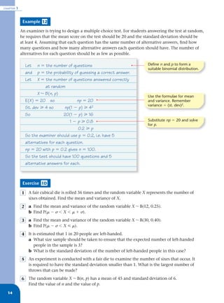 CHAPTER   1


               Example 12

              An examiner is trying to design a multiple choice test. For students answering the test at random,
              he requires that the mean score on the test should be 20 and the standard deviation should be
              at least 4. Assuming that each question has the same number of alternative answers, ﬁnd how
              many questions and how many alternative answers each question should have. The number of
              alternatives for each question should be as few as possible.

                  Let    n ϭ the number of questions                              Define n and p to form a
                                                                                  suitable binomial distribution.
                  and    p ϭ the probability of guessing a correct answer.
                  Let    X ϭ the number of questions answered correctly
                             at random
                         X ~ B(n, p)
                                                                                  Use the formulae for mean
                  E(X ) ϭ 20 so               np ϭ 20                             and variance. Remember
                                                                                  variance ϭ (st. dev)2.
                  St. dev у 4 so       np(1 Ϫ p) у 42
                  So                   20(1 Ϫ p) у 16
                                          1 Ϫ p у 0.8                             Substitute np ϭ 20 and solve
                                                                                  for p.
                                               0.2 у p
                  So the examiner should use p ϭ 0.2, i.e. have 5
                  alternatives for each question.
                  np ϭ 20 with p ϭ 0.2 gives n ϭ 100.
                  So the test should have 100 questions and 5
                  alternative answers for each.



               Exercise 1D

              1    A fair cubical die is rolled 36 times and the random variable X represents the number of
                   sixes obtained. Find the mean and variance of X.
              2    a Find the mean and variance of the random variable X ~ B(12, 0.25).
                   b Find P(␮ Ϫ ␴ Ͻ X Ͻ ␮ ϩ ␴).
              3    a Find the mean and variance of the random variable X ~ B(30, 0.40).
                   b Find P(␮ Ϫ ␴ Ͻ X р ␮).
              4    It is estimated that 1 in 20 people are left-handed.
                   a What size sample should be taken to ensure that the expected number of left-handed
                       people in the sample is 3?
                   b What is the standard deviation of the number of left-handed people in this case?
              5    An experiment is conducted with a fair die to examine the number of sixes that occur. It
                   is required to have the standard deviation smaller than 1. What is the largest number of
                   throws that can be made?
              6    The random variable X ~ B(n, p) has a mean of 45 and standard deviation of 6.
                   Find the value of n and the value of p.

  14
 