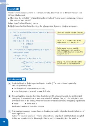 CHAPTER   1


              Example 14

              Yummy sweets are sold in tubes of 15 sweets per tube. The sweets are of different ﬂavours and
              20% are blackcurrant.
              a Show that the probability of a randomly chosen tube of Yummy sweets containing 3 or more
                blackcurrant ones is 0.602.
              Robert buys 5 tubes of Yummy sweets.
              b Find the probability that at least 4 of the tubes contain 3 or more blackcurrant sweets.


                a     Let X ϭ number of blackcurrant sweets in a             Define the random variable carefully.
                      tube of 15
                      X ~ B(15, 0.20)
                      P(X у 3) ϭ 1 Ϫ P(X р 2)                                Use P(X у 3) ϩ P(X р 2) ϭ 1 and
                                                                             tables with n ϭ 15 and p ϭ 0.2.
                                ϭ 1 Ϫ 0.3980
                                ϭ 0.602
                                                                             Define a new random variable.
                b     Y ϭ number of packets containing 3 or more             Note that you are now counting
                      blackcurrant sweets                                    packets not blackcurrant sweets. This
                                                                             changes n and p.
                      Y ~ B(5, 0.602)
                      P(Y у 4) ϭ P(Y ϭ 4) ϩ P(Y ϭ 5)

                                ϭ 5 (0.602)4 ϫ 0.398 ϩ (0.602)5              Since p ϭ 0.602 is not in the tables
                                   ( )
                                   4                                         you will have to use the formula.
                                ϭ 0.34042 …
                                ϭ 0.340 (3 s.f.)




              Mixed exercise 1E

              1 A coin is biased so that the probability of a head is _. The coin is tossed repeatedly.
                                                                      2
                                                                      3
                Find the probability that
                    a the ﬁrst tail will occur on the sixth toss,
                    b in the ﬁrst 8 tosses there will be exactly 2 tails.

              2 Records kept in a hospital show that 3 out of every 10 patients who visit the accident and
                emergency department have to wait more than half an hour. Find, to 3 decimal places, the
                probability that of the ﬁrst 12 patients who come to the accident and emergency department
                    a none,           b more than 2,
                    will have to wait more than half an hour.

              3 A factory is considering two methods of checking the quality of production of the batches of
                items it produces.
                Method I A random sample of 10 items is taken from a large batch and the batch is accepted
                if there are no defectives in this sample. If there are 2 or more defectives the batch is
  16
 