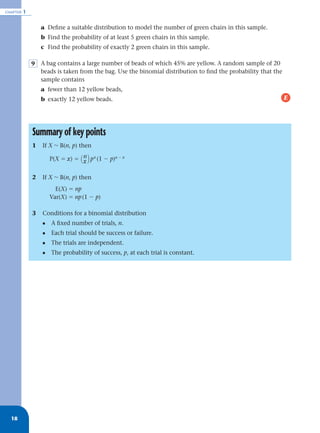 CHAPTER   1


                  a Deﬁne a suitable distribution to model the number of green chairs in this sample.
                  b Find the probability of at least 5 green chairs in this sample.
                  c Find the probability of exactly 2 green chairs in this sample.

              9 A bag contains a large number of beads of which 45% are yellow. A random sample of 20
                beads is taken from the bag. Use the binomial distribution to ﬁnd the probability that the
                sample contains
                  a fewer than 12 yellow beads,
                  b exactly 12 yellow beads.                                                                 E




              Summary of key points
              1   If X ~ B(n, p) then

                      P(X ϭ x) ϭ ( n ) p x (1 Ϫ p)n Ϫ x
                                   x

              2   If X ~ B(n, p) then
                        E(X) ϭ np
                      Var(X) ϭ np (1 Ϫ p)

              3   Conditions for a binomial distribution
                  •   A ﬁxed number of trials, n.
                  •   Each trial should be success or failure.
                  •   The trials are independent.
                  •   The probability of success, p, at each trial is constant.




  18
 