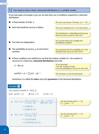 CHAPTER   1



              1.3    You need to know when a binomial distribution is a suitable model.

              If you look again at Example 4 you can see that there are 4 conditions required for a binomial
              distribution.

              ᭿ A ﬁxed number of trials, n.                                       The coin was thrown 10 times, so n ϭ 10.

              ᭿ Each trial should be success or failure.                          The coin could land H or T on each throw.


                                                                                  The distribution is called binomial because
                                                                                  there are only 2 cases for each trial.


                                                                                  You use this when you multiply the
              ᭿ The trials are independent.                                       probabilities together.


              ᭿ The probability of success, p, at each trial is                   You assumed that the probability of a coin
                constant.                                                         landing heads was p for each throw.



              ᭿ If these conditions are satisﬁed we say that the random variable X(‫ ؍‬the number of
                successes in n trials) has a binomial distribution and write
                                                                                  ‘B’ for binomial
                      X ~ B(n, p)
                                                                                  n for the number of trials
                                                                                  p for the probability of success at each trial.

                      and P(X ‫ ؍‬x) ‫ ( ؍‬n )px(1 ؊ p)n ؊ x
                                       x                                          This formula is in the formula book.


                    Sometimes n is called the index and p the parameter of the binomial distribution.


              Example 5

              The random variable X ~ B(12, _)
                                            1
                                            6

              Find a P(X ϭ 2)             b P(X ϭ 9)              c P(X р 1)


                                              2         10               2   10
                                           1     5              12! 1    5
                a     P(X ϭ 2) ϭ 12
                                  2 ( ) ( __ ) ( __ )
                                          6 6                      ( ) ( __ )
                                                             ϭ ____ __
                                                               2!10! 6   6
                                                                                         Use the formula with n ϭ 12,
                                                                                         p ϭ _ and x ϭ 2.
                                                                                             1
                                                                                             6

                                ϭ 0.29609 …
                                ϭ 0.296 (3 s.f.)
                                               9        3
                                           1     5                                       Use the formula with n ϭ 12,
                b     P(X ϭ 9) ϭ 12
                                  9 ( ) ( __ ) ( __ )
                                          6 6                                            p ϭ _ and x ϭ 9.
                                                                                             1
                                                                                             6

                                ϭ 0.00001263 …
                                ϭ 0.0000126 (3 s.f.)


   6
 