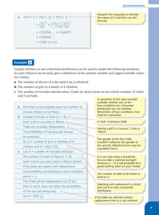 Binomial distribution


                                                              Interpret the inequality to identify
  c    P(X р 1) ϭ P(X ϭ 0) ϩ P(X ϭ 1)                         the values of X and then use the
                       12               1    11
                                                              formula.
                  5                 1 5
                  ( )
                ϭ __
                  6          ( ) ( __ ) ( __ )
                            ϩ 12
                               1   6 6
                ϭ 0.112156 … ϩ 0.26917 …
                ϭ 0.38133 …
                ϭ 0.381 (3 s.f.)




Example 6

Explain whether or not a binomial distribution can be used to model the following situations.
In cases where it can be used, give a deﬁnition of the random variable and suggest suitable values
for n and p.
a The number of throws of a die until a six is obtained.
b The number of girls in a family of 4 children.
c The number of red balls selected when 3 balls are drawn from an urn which contains 15 white
  and 5 red balls.
                                                              In questions of this type consider
                                                              carefully whether any of the
                                                              four conditions for a binomial
  a   Binomial is not suitable since the number of
                                                              distribution are not satisfied.
      throws (trials) is not fixed.                           Remember all four conditions must
                                                              hold for a binomial.
  b   Number of trials is fixed (n ϭ 4).
      Each trial is success or failure.                       A ‘trial’ is having a child.
      Trials are probably independent.                        Having a girl is a ‘success’, a boy is
      The probability of having a girl should                 ‘failure’.
      be constant.
                                                              The gender of the first child
      So X ϭ number of girls in families of 4                 shouldn’t influence the gender of
      children and X ~ B(4, 0.5)                              the second. (Identical twins may be
                                                              a problem here.)
  c   Let R ϭ number of red balls selected.
      The number of trials is fixed (n ϭ 3)                   It is not clear what p should be.
                                                              Do you take a national average?
      Each trial is success (red) or failure (white).         However p ϭ 0.5 will probably be a
      If the balls are drawn with replacement                 good starting value for your model.
      the probability of selecting a red is constant
                                                              The number of balls to be drawn is
      and p ϭ _. 1
                 4                                            fixed at 3.
      The trials will be independent too (if the
                                                              Selecting with replacement is critical
      first is red it does not alter the probability          here for R to have a binomial
      of the second being red).                               distribution.

      So R ~ B(3, _) 1
                     4                                      If the balls are selected without
                                                            replacement then p is not constant.

                                                                                                              7
 
