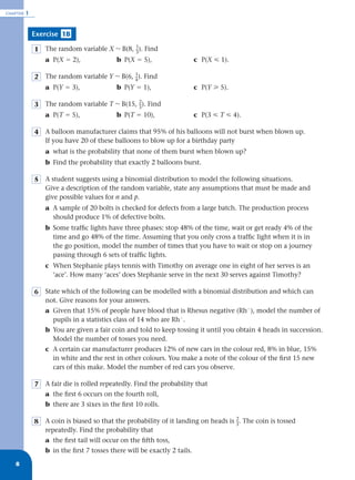 CHAPTER   1


              Exercise 1B

              1   The random variable X ~ B(8, _). Find
                                               1
                                               3
                  a P(X ϭ 2),              b P(X ϭ 5),                    c P(X р 1).

              2   The random variable Y ~ B(6, _). Find
                                               1
                                               4
                  a P(Y ϭ 3),              b P(Y ϭ 1),                    c P(Y у 5).

              3   The random variable T ~ B(15, _). Find
                                                2
                                                3
                  a P(T ϭ 5),              b P(T ϭ 10),                   c P(3 р T р 4).

              4   A balloon manufacturer claims that 95% of his balloons will not burst when blown up.
                  If you have 20 of these balloons to blow up for a birthday party
                  a what is the probability that none of them burst when blown up?
                  b Find the probability that exactly 2 balloons burst.

              5   A student suggests using a binomial distribution to model the following situations.
                  Give a description of the random variable, state any assumptions that must be made and
                  give possible values for n and p.
                  a A sample of 20 bolts is checked for defects from a large batch. The production process
                    should produce 1% of defective bolts.
                  b Some trafﬁc lights have three phases: stop 48% of the time, wait or get ready 4% of the
                    time and go 48% of the time. Assuming that you only cross a trafﬁc light when it is in
                    the go position, model the number of times that you have to wait or stop on a journey
                    passing through 6 sets of trafﬁc lights.
                  c When Stephanie plays tennis with Timothy on average one in eight of her serves is an
                    ‘ace’. How many ‘aces’ does Stephanie serve in the next 30 serves against Timothy?

              6   State which of the following can be modelled with a binomial distribution and which can
                  not. Give reasons for your answers.
                  a Given that 15% of people have blood that is Rhesus negative (RhϪ), model the number of
                    pupils in a statistics class of 14 who are RhϪ.
                  b You are given a fair coin and told to keep tossing it until you obtain 4 heads in succession.
                    Model the number of tosses you need.
                  c A certain car manufacturer produces 12% of new cars in the colour red, 8% in blue, 15%
                    in white and the rest in other colours. You make a note of the colour of the ﬁrst 15 new
                    cars of this make. Model the number of red cars you observe.

              7   A fair die is rolled repeatedly. Find the probability that
                  a the ﬁrst 6 occurs on the fourth roll,
                  b there are 3 sixes in the ﬁrst 10 rolls.

              8   A coin is biased so that the probability of it landing on heads is _. The coin is tossed
                                                                                     2
                                                                                     3
                  repeatedly. Find the probability that
                  a the ﬁrst tail will occur on the ﬁfth toss,
                  b in the ﬁrst 7 tosses there will be exactly 2 tails.
   8
 