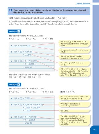 Binomial distribution



1.4   You can use the tables of the cumulative distribution function of the binomial
      distribution to find probabilities.

In S1 you met the cumulative distribution function F(x) ϭ P(X р x).
For the binomial distribution X ~ B(n, p) there are tables giving P(X р x) for various values of n
and p. Using these tables can make potentially lengthy calculations much shorter.



Example 7

The random variable X ~ B(20, 0.4). Find
a P(X р 7),         b P(X Ͻ 6),          c P(X у 15).
                                                                Use n ϭ 20, p ϭ 0.4 and x ϭ 7 in
                                                                the cumulative binomial distribution
  a   P(X р 7) ϭ 0.4159                                         tables.

                                                                Always quote values from the tables
  b   P(X Ͻ 6) ϭ P(X р 5)                                       in full.
               ϭ 0.1256
                                                                Since X is a discrete random
                                                                variable, X Ͻ 6 means X р 5.
  c   P(X у 15) ϭ 1 Ϫ P(X р 14)
                                                                The tables give P(X р x) so use
                ϭ 1 Ϫ 0.9984                                    x ϭ 5.
                ϭ 0.0016
                                                                P(X у 15) ϩ P(X р 14) ϭ 1 (since
                                                                the total probability ϭ 1). The tables
                                                                only give P(X р x) so you must
The tables can also be used to ﬁnd P(X ϭ x) since               write P(X у 15) as 1 Ϫ P(X р 14).
P(X ϭ x) ϭ P(X р x) Ϫ P(X р (x Ϫ 1)).



Example 8

The random variable X ~ B(25, 0.25). Find
a P(X р 6),         b P(X ϭ 6),          c P(X Ͼ 20),          d P(6 Ͻ X р 10).

                                                                Use cumulative binomial tables with
  a   P(X р 6) ϭ 0.5611                                         n ϭ 25, p ϭ 0.25 and x ϭ 6.


  b   P(X ϭ 6) ϭ P(X р 6) Ϫ P(X р 5)                            Write P(X ϭ 6) in terms of
                                                                cumulative probabilities.
               ϭ 0.5611 Ϫ 0.3783
               ϭ 0.1828                                         Use tables.


  c   P(X Ͼ 13) ϭ 1 Ϫ P(X р 13)                                 The tables give P(X р x) so you
                                                                need to remember P(X Ͼ 13) ϭ
                ϭ 1 Ϫ 0.9991                                    P(X у 14) and use the fact that
                                                                P(X у 14) ϩ P(X р 13) ϭ 1. Then
                ϭ 0.0009                                        use tables.


                                                                                                              9
 