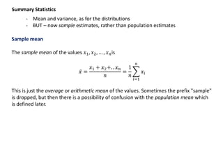 Summary Statistics
- Mean and variance, as for the distributions
- BUT – now sample estimates, rather than population estimates
Sample mean
The sample mean of the values 𝑥1, 𝑥2, … , 𝑥 𝑛is
𝑥 =
𝑥1 + 𝑥2+. . 𝑥 𝑛
𝑛
=
1
𝑛
𝑖=1
𝑛
𝑥𝑖
This is just the average or arithmetic mean of the values. Sometimes the prefix "sample"
is dropped, but then there is a possibility of confusion with the population mean which
is defined later.
 