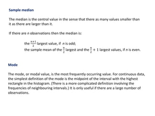 Sample median
The median is the central value in the sense that there as many values smaller than
it as there are larger than it.
If there are n observations then the median is:
the
𝑛+1
2
largest value, if n is odd;
the sample mean of the
𝑛
2
largest and the
𝑛
2
+ 1 largest values, if n is even.
Mode
The mode, or modal value, is the most frequently occurring value. For continuous data,
the simplest definition of the mode is the midpoint of the interval with the highest
rectangle in the histogram. (There is a more complicated definition involving the
frequencies of neighbouring intervals.) It is only useful if there are a large number of
observations.
 